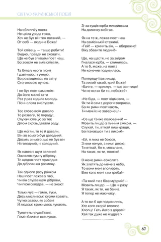 СВІТЛО УКРАЇНСЬКОЇ ПОЕЗІЇ
87
На обличчі у поета
Не цвіла урода гожа,
Хоч не був він теж поганий, —
От собі — людина Божа!
Той співець — та що робити!
Видно, правди не сховати,
Що не був співцем поет наш,
Бо зовсім не вмів співати.
Та була у нього пісня
І дзвінкою, і гучною,
Бо розходилась по світу
Стоголосою луною.
І не був поет самотнім:
До його малої хати
Раз у раз ходила молодь
Пісні-слова вислухати.
Теє слово всім давало
То розвагу, то пораду;
Слухачі співцю за теє
Ділом скрізь давали раду.
Що могли, то те й давали,
Він зо всього був догодний.
Досить з нього, що не був він
Ні голодний, ні холодний.
Як навесні шум зелений
Оживляв сумну діброву,
То щодня поет приходив
До діброви на розмову.
Так одного разу ранком
Наш поет лежав у гаю,
Чи він слухав шум діброви,
Чи пісні складав, — не знаю!
Тільки чує — гомін, гуки,
Десь мисливські сурми грають,
Чутно разом, як собачі
Й людські крики десь лунають.
Тупотять прудкії коні,
Гомін ближче все лунає,
З-за кущів юрба мисливська
На долинку вибігає.
Як на те ж, лежав поет наш
На самісінькій стежині.
«Гей! — кричить він, — обережно!
Віку збавите людині!»
Ще, на щастя, не за звіром
Гналася юрба, — спинилась,
А то б, може, на поета
Не конечне подивилась.
Попереду їхав лицар,
Та лихий такий, крий Боже!
«Бачте, — крикнув, — що за птиця!
Чи не встав би ти, небоже?»
«Не біда, — поет відмовив, —
Як ти й сам з дороги звернеш,
Бо як рими повтікають,
Ти мені їх не завернеш!»
«Се ще также полювання! —
Мовить лицар з гучним сміхом. —
Слухай, ти, втікай лиш краще,
Бо пізнаєшся ти з лихом!»
«Ей, я лиха не боюся,
З ним ночую, з ним і днюю;
Ти втікай, бо я, мосьпане,
На таких, як ти, полюю!
В мене рими-соколята,
Як злетять до мене з неба,
То вони мені вполюють,
Вже кого мені там треба!»
«Та який ти з біса мудрий! —
Мовить лицар. — Ще ні разу
Я таких, як ти, не бачив.
Я тепер не маю часу,
А то ми б ще подивились,
Хто кого скорій вполює.
Хлопці! Геть його з дороги!
Хай так дуже не мудрує!»
..............................
 