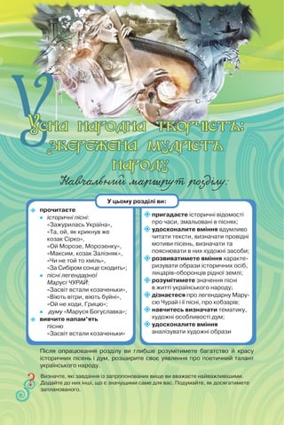 Навчальний маршрут розділу:
 прочитаєте
 історичні пісні:
«Зажурилась Україна»,
«Та, ой, як крикнув же
козак Сірко»,
«Ой Морозе, Морозенку»,
«Максим, козак Залізняк»,
«Чи не той то хміль»,
«За Сибіром сонце сходить»;
 пісні легендарної
Марусі ЧУРАЙ:
«Засвіт встали козаченьки»,
«Віють вітри, віють буйні»,
«Ой не ходи, Грицю»;
 думу «Маруся Богуславка»;
 вивчите напам’ять
пісню
«Засвіт встали козаченьки»
пригадаєте історичні відомості
про часи, змальовані в піснях;
удосконалите вміння вдумливо
читати тексти, визначати провідні
мотиви пісень, визначати та
пояснювати в них художні засоби;
розвиватимете вміння характе-
ризувати образи історичних осіб,
лицарів-оборонців рідної землі;
розумітимете значення пісні
в житті українського народу;
дізнаєтеся про легендарну Мару-
сю Чурай і її пісні, про кобзарів;
навчитесь визначати тематику,
художні особливості дум;

удосконалите вміння
аналізувати художні образи
Визначте, які завдання із запропонованих вище ви вважаєте найважливішими.
Додайте до них інші, що є значущими саме для вас. Подумайте, як досягатимете
запланованого.
У цьому розділі ви:
Після опрацювання розділу ви глибше розумітимете багатство й красу
історичних пісень і дум, розширите своє уявлення про поетичний талант
українського народу.
 