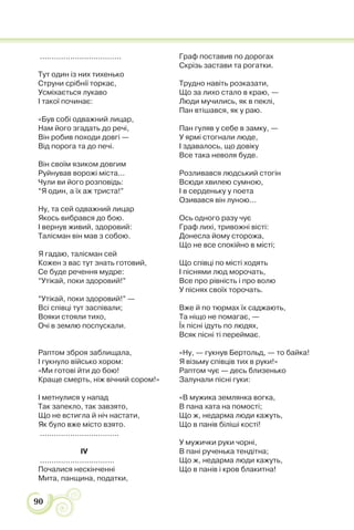90
...................................
Тут один із них тихенько
Струни срібнії торкає,
Усміхається лукаво
І такої починає:
«Був собі одважний лицар,
Нам його згадать до речі,
Він робив походи довгі —
Від порога та до печі.
Він своїм язиком довгим
Руйнував ворожі міста...
Чули ви його розповідь:
“Я один, а їх аж триста!”
Ну, та сей одважний лицар
Якось вибрався до бою.
І вернув живий, здоровий:
Талісман він мав з собою.
Я гадаю, талісман сей
Кожен з вас тут знать готовий,
Се буде речення мудре:
“Утікай, поки здоровий!”
“Утікай, поки здоровий!” —
Всі співці тут заспівали;
Вояки стояли тихо,
Очі в землю поспускали.
Раптом зброя заблищала,
І гукнуло військо хором:
«Ми готові йти до бою!
Краще смерть, ніж вічний сором!»
І метнулися у напад
Так запекло, так завзято,
Що не встигла й ніч настати,
Як було вже місто взято.
..................................
IV
................................
Почалися нескінченні
Мита, панщина, податки,
Граф поставив по дорогах
Скрізь застави та рогатки.
Трудно навіть розказати,
Що за лихо стало в краю, —
Люди мучились, як в пеклі,
Пан втішався, як у раю.
Пан гуляв у себе в замку, —
У ярмі стогнали люде,
І здавалось, що довіку
Все така неволя буде.
Розливався людський стогін
Всюди хвилею сумною,
І в серденьку у поета
Озивався він луною...
Ось одного разу чує
Граф лихі, тривожні вісті:
Донесла йому сторожа,
Що не все спокійно в місті;
Що співці по місті ходять
І піснями люд морочать,
Все про рівність і про волю
У піснях своїх торочать.
Вже й по тюрмах їх саджають,
Та ніщо не помагає, —
Їх пісні ідуть по людях,
Всяк пісні ті переймає.
«Ну, — гукнув Бертольд, — то байка!
Я візьму співців тих в руки!»
Раптом чує — десь близенько
Залунали пісні гуки:
«В мужика землянка вогка,
В пана хата на помості;
Що ж, недарма люди кажуть,
Що в панів біліші кості!
У мужички руки чорні,
В пані рученька тендітна;
Що ж, недарма люди кажуть,
Що в панів і кров блакитна!
 