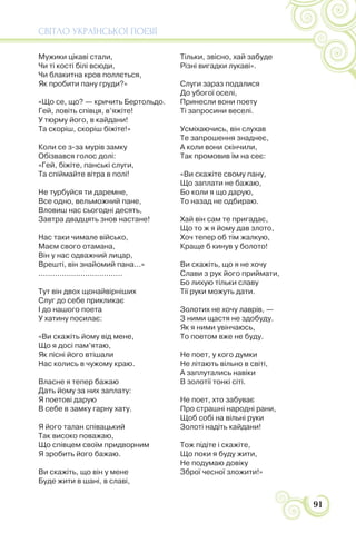 СВІТЛО УКРАЇНСЬКОЇ ПОЕЗІЇ
91
Мужики цікаві стали,
Чи ті кості білі всюди,
Чи блакитна кров поллється,
Як пробити пану груди?»
«Що се, що? — кричить Бертольдо.
Гей, ловіть співця, в’яжіте!
У тюрму його, в кайдани!
Та скоріш, скоріш біжіте!»
Коли се з-за мурів замку
Обізвався голос долі:
«Гей, біжіте, панські слуги,
Та спіймайте вітра в полі!
Не турбуйся ти даремне,
Все одно, вельможний пане,
Вловиш нас сьогодні десять,
Завтра двадцять знов настане!
Нас таки чимале військо,
Маєм свого отамана,
Він у нас одважний лицар,
Врешті, він знайомий пана...»
....................................
Тут він двох щонайвірніших
Слуг до себе прикликає
І до нашого поета
У хатину посилає:
«Ви скажіть йому від мене,
Що я досі пам’ятаю,
Як пісні його втішали
Нас колись в чужому краю.
Власне я тепер бажаю
Дать йому за них заплату:
Я поетові дарую
В себе в замку гарну хату.
Я його талан співацький
Так високо поважаю,
Що співцем своїм придворним
Я зробить його бажаю.
Ви скажіть, що він у мене
Буде жити в шані, в славі,
Тільки, звісно, хай забуде
Різні вигадки лукаві».
Слуги зараз подалися
До убогої оселі,
Принесли вони поету
Ті запросини веселі.
Усміхаючись, він слухав
Те запрошення знаднеє,
А коли вони скінчили,
Так промовив їм на сеє:
«Ви скажіте свому пану,
Що заплати не бажаю,
Бо коли я що дарую,
То назад не одбираю.
Хай він сам те пригадає,
Що то ж я йому дав злото,
Хоч тепер об тім жалкую,
Краще б кинув у болото!
Ви скажіть, що я не хочу
Слави з рук його приймати,
Бо лихую тільки славу
Тії руки можуть дати.
Золотих не хочу лаврів, —
З ними щастя не здобуду.
Як я ними увінчаюсь,
То поетом вже не буду.
Не поет, у кого думки
Не літають вільно в світі,
А заплутались навіки
В золотії тонкі сіті.
Не поет, хто забуває
Про страшні народні рани,
Щоб собі на вільні руки
Золоті надіть кайдани!
Тож підіте і скажіте,
Що поки я буду жити,
Не подумаю довіку
Зброї чесної зложити!»
 