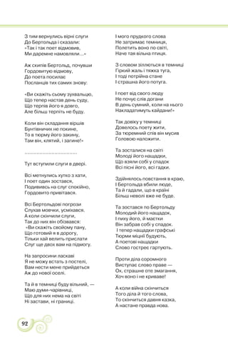 92
З тим вернулись вірні слуги
До Бертольда і сказали:
«Так і так поет відмовив,
Ми даремне намовляли...»
Аж скипів Бертольд, почувши
Гордовитую відмову,
До поета посилає
Посланців тих самих знову:
«Ви скажіть сьому зухвальцю,
Що тепер настав день суду,
Що терпів його я довго,
Але більш терпіть не буду.
Коли він складання віршів
Бунтівничих не покине,
То в тюрму його закину,
Там він, клятий, і загине!»
...................................
Тут вступили слуги в двері.
Всі метнулись хутко з хати,
І поет один зостався,
Подививсь на слуг спокійно,
Гордовито привітався.
Всі Бертольдові погрози
Слухав мовчки, усміхався.
А коли скінчили слуги,
Так до них він обізвався:
«Ви скажіть свойому пану,
Що готовий я в дорогу,
Тільки хай велить прислати
Слуг ще двох вам на підмогу.
На запросини ласкаві
Я не можу встать з постелі,
Вам нести мене прийдеться
Аж до нової оселі.
Та й в темниці буду вільний, —
Маю думи-чарівниці,
Що для них нема на світі
Ні застави, ні границі.
І мого прудкого слова
Не затримає темниця,
Полетить воно по світі,
Наче тая вільна птиця.
З словом зіллються в темниці
Гіркий жаль і тяжка туга,
І тоді потрійна стане
І страшна його потуга.
І поет від свого люду
Не почує слів догани
В день сумний, коли на нього
Накладатимуть кайдани!»
Так довіку у темниці
Довелось поету жити,
За тюремний спів він мусив
Головою наложити.
Та зосталися на світі
Молоді його нащадки,
Що взяли собі у спадок
Всі пісні його, всі гадки.
Здійнялось повстання в краю,
І Бертольда вбили люде,
Та й гадали, що в країні
Більш неволі вже не буде.
Та зостався по Бертольду
Молодий його нащадок,
І пиху його, й маєтки
Він забрав собі у спадок.
І тепер нащадки графські
Тюрми міцнії будують,
А поетові нащадки
Слово гостреє гартують.
Проти діла соромного
Виступає слово праве —
Ох, страшне оте змагання,
Хоч воно і не криваве!
А коли війна скінчиться
Того діла й того слова,
То скінчиться давня казка,
А настане правда нова.
 