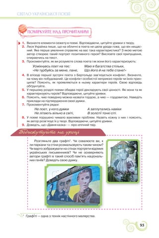 СВІТЛО УКРАЇНСЬКОЇ ПОЕЗІЇ
93
ПОМІРКУЙТЕ НАД ПРОЧИТАНИМ
1. Визначте елементи сюжету в поемі. Відповідаючи, цитуйте уривки з твору.
2. Леся Українка пише, що на обличчі в поета не цвіла урода гожа, що він нещас-
ний. Яке перше уявлення справляє на вас така характеристика? З якою метою
автор створює такий портрет позитивного героя? Висловте свої припущення,
спираючись на текст.
3. Прокоментуйте, як ви розумієте слова поета і як вони його характеризують:
4. В епізоді першої зустрічі поета з Бертольдо зав’язується конфлікт. Визначте,
на чому він побудований. Це конфлікт особистої неприязні героїв чи їхніх прин-
ципів? Поясніть, як проявляються в ньому характери героїв. Свою відповідь
обґрунтуйте.
5. У першому розділі поеми обидва герої декларують свої цінності. Які вони та як
характеризують героїв? Відповідаючи, цитуйте уривки.
6. Поясніть, чию поведінку можна назвати гордою, а чию — гордовитою. Наведіть
приклади на підтвердження своєї думки.
7. Прокоментуйте рядки:
8. У поемі порушено чимало важливих проблем. Назвіть кожну з них і поясніть,
як автор розв’язує їх у творі. Відповідаючи, цитуйте уривки.
9. Доведіть, що «Давня казка» — ліро-епічний твір.
Усміхнувсь поет на теє:
«Не турбуйсь за мене, пане,
Маю я багатства стільки,
Що його й на тебе стане!»
Не поет, у кого думки
Не літають вільно в світі,
А заплутались навіки
В золотії тонкі сіті.
1
Розгляньте два графіті1
. Чи схвалюєте ви, к
ли паркани та стіни розмальовують таким чином?
Чи варто зображувати на стінах портрети відомих
українських письменників? Чи не оскверняють
автори графіті в такий спосіб пам’ять національ-
них геніїв? Доведіть свою думку.
1
Граф³ті — одна з технік настінного малярства.
Подискутуйте на уроці
 