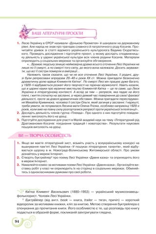 94
ВАШІ ЛІТЕРАТУРНІ ПРОЄКТИ
1. Лесю Українку в СРСР називали «Донькою Прометея» й шанували на державному
рівні. Але народ не знав про трагедію славного й патріотичного роду Косачів. Про-
читайте уривок зі статті відомого українського культуролога Вадима Скуратівсь-
кого. Проведіть дослідження і підготуйте проєкт, у якому дослідіть сподвижниць-
ку діяльність у царині української культури всіх членів родини Косачів. Матеріали
оприлюдніть у соціальних мережах та організуйте обговорення.
«...Вражає людську зіницю неймовірна драма всього оточення Лесі Українки не
лише по її смерті, а по смерті того світу, до якого вона належала. Досить зауважи-
ти, що всі її сестри померли в еміграції...
Належить також сказати, що чи не все оточення Лесі Українки, її родичі, дру-
зі були репресовані впродовж 20–40-х років XX ст. Можна пригадати безконечно
драматичну долю вдівця Климентія Квітки1
. По смерті Лесі він працює дуже багато,
у 1920-ті відбувається розквіт його творчості на теренах музикології. Навіть казали,
що в царині науки про музичне мистецтво Климентій Квітка — це те саме, що Леся
Українка в літературному контексті. А вслід за тим — репресія, яка падає на його
плечі, і життя спочатку на засланні, а через деякий час повернення до своєї фахової
діяльності, проте за доволі драматичних обставин. Можна пригадати переслідуван-
ня Михайла Кривинюка, чоловіка її сестри Ольги, який загинув у засланні. І нарешті,
треба уявити, як почувалася Лесина мати Олена Пчілка, особливо наприкінці 1920-х
років, коли вже на повну силу розгорталися репресії проти української інтелігенції».
2. Дослідіть діяльність членів гуртка «Плеяда». Про одного з них підготуйте повідом-
лення і виголосіть його на уроці.
3. Підготуйте дослідження для участі в Малій академії наук на тему «Літературний рід
Драгоманових-Косачів: поєднання традицій і новаторства». Результати наукових
пошуків виголосіть на уроці.
1. Якщо ви маєте літературний хист, візьміть участь у всеукраїнському конкурсі на
вшанування пам’яті Лесі Українки «У пошуках літературних талантів», який відбу-
вається щороку в м. Новограді-Волинському Житомирської області. Про умови
дізнайтесь у мережі Інтернет.
2. Створіть буктрейлер2
про поему Лесі Українки «Давня казка» та оприлюдніть його
в мережі Інтернет.
3. Намалюйте комікс за мотивами поеми Лесі Українки «Давня казка». Організуйте ви-
ставку робіт у класі чи оприлюдніть їх на сторінці в соціальних мережах. Обміняй-
тесь з однокласниками думками про свої роботи.
1
Кв³тка Климент Васильович (1880–1953) — український музикознавець-
фольклорист. Чоловік Лесі Українки.
2
Буктрåйлер (від англ. book — книга, trailer — тягач, причіп) — короткий
відеоролик за мотивами книжки, кліп за книгою. Метою створення буктрейлера є
спонукання до прочитання книги. Його особливістю є те, що розповідь про книгу
подається в образній формі, покликаній заінтригувати глядача.
ВИ — ТВОРЧА ОСОБИСТІСТЬ
 