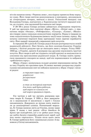 СВІТЛО УКРАЇНСЬКОЇ ПОЕЗІЇ
97
ніч він написав поему «Червона зима», яка відразу принесла йому народ-
ну славу. Його твори миттєво розкуповували в книгарнях, декламували
на літературних вечорах, вивчали в школі. Унікальний випадок: сам
Володимир Сосюра, навчаючись у Харківському інституті народної осві-
ти, як студент, теж змушений був вивчати свої твори.
У 20–30-х роках Сосюра активно займається літературною творчістю.
У цей час друкують його поетичні збірки «Місто», «Осінні зорі», у ліро-
епічних творах «Оксана», «Робітфаківка», «Сількор», «Хлоня», «Махно»
він створює низку соціально-психологічних портретів. Поряд із творами на
теми соціалістичного будівництва (вимога часу!) пише інтимну лірику. Від
початку поетичної творчості йому притаманне тонке ліричне сприйняття
світу. Поет щирий і відкритий у вираженні своїх почуттів.
Із середини 20-х років В. Сосюра дедалі більше розчаровується в новій
радянській дійсності. Поет бачить, що його золотаво-блакитну Україну
нищать, і болісні роздуми про це знаходять вияв у творах. Голод 1932–
1933 рр. в Україні, арешти й розправи над друзями підсилюють трагічні
почуття. Його твори в цей час піддають гострій критиці за націоналізм та
ухиляння від прославляння радянської влади. В. Сосюру навіть приму-
сили працювати слюсарем на заводі, щоб він перевиховався та набрався
«робітничого гарту».
Збірка «Серце» засвідчувала складні душевні переживання митця. Не
за таку Україну він проливав кров. В умовах масових розправ над україн-
ськими письменниками поет не побоявся написати у збірці «Серце» сміли-
ві рядки:
я стримаю серце своє,
українське
розхристане
серце.
я став за токарний верстат
для того, щоб бути робочим,
щоб марно не плакали очі
над морем кривавим страт...
Усе частіше в цей час звучить розгромна кри-
тика творів В. Сосюри. У 1934 р. його звинувати-
ли в націоналізмі й виключили з партії і Спілки
письменників. Доведеного до відчаю поета помісти-
ли до психіатричної клініки. Розтоптаний мораль-
но, В. Сосюра написав листа до Сталіна, якому щиро
вірив. У ньому є такі рядки: «Мене доводили до
думки про самогубство, але я не зробив цього тому,
що надто багато страждав український народ, щоб
його поети стрілялись». Тільки після цього листа
В. Сосюрі пробачили його «національні ухили» й від-
новили у Спілці письменників.
Володимир Сосюра
(фото 1925 р.)
 