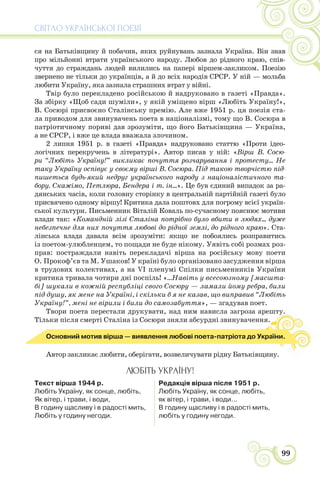 СВІТЛО УКРАЇНСЬКОЇ ПОЕЗІЇ
99
ся на Батьківщину й побачив, яких руйнувань зазнала Україна. Він знав
про мільйонні втрати українського народу. Любов до рідного краю, спів-
чуття до страждань людей вилились на папері віршем-закликом. Поезію
звернено не тільки до українців, а й до всіх народів СРСР. У ній — мольба
любити Україну, яка зазнала страшних втрат у війні.
Твір було перекладено російською й надруковано в газеті «Правда».
За збірку «Щоб сади шуміли», у якій уміщено вірш «Любіть Україну!»,
В. Сосюрі присвоєно Сталінську премію. Але вже 1951 р. ця поезія ста-
ла приводом для звинувачень поета в націоналізмі, тому що В. Сосюра в
патріотичному пориві дав зрозуміти, що його Батьківщина — Україна,
а не СРСР, і вже це влада вважала злочином.
2 липня 1951 р. в газеті «Правда» надруковано статтю «Проти ідео-
логічних перекручень в літературі». Автор писав у ній: «Вірш В. Сосю-
ри “Любіть Україну!” викликає почуття розчарування і протесту... Не
таку Україну оспівує у своєму вірші В. Сосюра. Під такою творчістю під-
пишеться будь-який недруг українського народу з націоналістичного та-
бору. Скажімо, Петлюра, Бендера і т. ін...». Це був єдиний випадок за ра-
дянських часів, коли головну сторінку в центральній партійній газеті було
присвячено одному віршу! Критика дала поштовх для погрому всієї україн-
ської культури. Письменник Віталій Коваль по-сучасному пояснює мотиви
влади так: «Командній лізі Сталіна потрібно було вбити в людях... дуже
небезпечне для них почуття любові до рідної землі, до рідного краю». Ста-
лінська влада давала всім зрозуміти: якщо не побоялись розправитись
із поетом-улюбленцем, то пощади не буде нікому. Уявіть собі розмах роз-
прав: постраждали навіть перекладачі вірша на російську мову поети
О. Прокоф’єв та М. Ушаков! У країні було організовано засудження вірша
в трудових колективах, а на VI пленумі Спілки письменників України
критика тривала чотири дні поспіль! «...Навіть у всесоюзному [масшта-
бі] шукали в кожній республіці свого Сосюру — ламали йому ребра, били
під душу, як мене на Україні, і скільки б я не казав, що виправив “Любіть
Україну!”, мені не вірили і били до самозабуття», — згадував поет.
Твори поета перестали друкувати, над ним нависла загроза арешту.
Тільки після смерті Сталіна із Сосюри зняли абсурдні звинувачення.
у.
Основний мотив вірша — виявлення любові поета-патріота до України.
Автор закликає любити, оберігати, возвеличувати рідну Батьківщину.
ЛЮБІТЬ УКРАЇНУ!
Текст вірша 1944 р.
Любіть Україну, як сонце, любіть,
Як вітер, і трави, і води,
В годину щасливу і в радості мить,
Любіть у годину негоди.
Редакція вірша після 1951 р.
Любіть Україну, як сонце, любіть,
як вітер, і трави, і води...
В годину щасливу і в радості мить,
любіть у годину негоди.
 