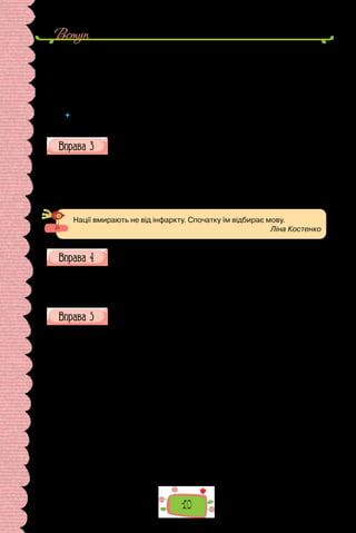 10
Вступ
А в найближчім часі право на заведення рідної мови по всіх школах, од
нижчих до вищих, по судах і всіх урядових інституціях. З таким же спо-
коєм, але рішуче, домагайся, народе, того ж права для української мови
від пастирів церкви, земств і всіх неурядових інституцій на Україні…
Українська Центральна рада
Київ. Року 1917, березня 9
 	 Які мовні засоби використано для посилення емоційного впливу на
читачів?
Поясніть, як розумієте подані крилаті вислови. Міркування з
приводу одного з них запишіть.
1.	 Мова — це наша національна ознака, в мові  — наша культура,
сутність нашої свідомості (І. Огієнко).
2.	 Мова вдосконалює серце і розум народу, розвиває їх (О. Гончар).
3.	 Скільки мов ти знаєш, стільки разів ти людина (Й.-В. Ґете).
4.	 Без знання мов почуваєшся ніби без паспорта (А. Чехов).
Нації вмирають не від інфаркту. Спочатку їм відбирає мову.
Ліна Костенко
Доберіть до слова мова відповідно до поданих нижче значень
5–7 прикметників за зразком.
Мова (здатність говорити) — повільна, чітка, нерозбірлива …
Мова (мовлення, манера говорити) — багата, поетична …
Мова (звукові знаки, сукупність правил) — літературна, іноземна …
Прочитайте текст. Поділіться думками з приводу прочитаного.
В одному з листів М. Коцюбинського натрапляємо на фразу: «Гово-
рять на всіх мовах, одні одних не розуміють, якесь вавилонське стов-
потворіння».
Фразеологізм вавилонське стовпотворіння походить зі Старого За-
повіту. Проте всім відомо, що легенда про Вавилон з’явилася задовго до
появи самої Біблії. Дослідники припускають, що в сучасному біблійному
тексті зведено дві оповіді про Стародавній Вавилон: одна — про побудову
міста й змішування мов, а друга — про побудову вежі й розпорошення
людей по всьому світі. А тепер сама оповідь.
«І була вся земля — одна мова та слова одні. І сталось, як рушали зо
Сходу вони, то в Шинеарському краї рівнину знайшли, і оселилися там.
І сказали вони один одному: “Ану, наробімо цегли, і добре її випалімо!”.
І сталася цегла для них замість каменя, а смола земляна була їм за вап-
но. І сказали вони: “Тож місто збудуймо собі, та вежу, а вершина її аж до
неба. І вчинімо для себе ймення, щоб ми не розпорошилися по поверхні
всієї землі”. І зійшов Господь, щоб побачити місто та вежу, що людські
сини будували її. І промовив Господь: “Один це народ, і мова одна для всіх
 