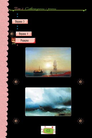 Тема 2 . Cловосполучення i речення
102
 	 Про яку подію розповідає Михайло Коцюбинський?
 	 Для чого в розповідь уведено опис?
Складіть план тексту. У  яких частинах письменник подає опис
місцевості?
 	 Виберіть у кожному фрагменті яскраві деталі опису.
 	 Використавши деталі, перекажіть текст стисло за планом (усно).
Напишіть стислий переказ, відтворивши найяскравіші деталі
опису.
 	 Перечитайте питання на початку параграфа і дайте на них відповідь.
Іван Айвазовський. «Захід на морі» (1848 р.).
Картина зберігається в Латвійському національному
художньому музеї.
Іван Айвазовський. «Шторм на морі» (1850 р.).
Картина зберігається в Національній галереї Вірменії.
 