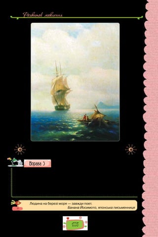 Розвиток мовлення
103
Іван Айвазовський. «Після бурі» (1854 р.).
Картина зберігається в Харківському художньому музеї.
Порівняйте живописні й поетичні морські пейзажі. Скла-
діть невеличку розповідь з елементами опису — «Спогад
про море» або «Яким я уявляю море».
Тиша в морі… ледве-ледве
Колихає море хвилі;
Не колишуться од вітру
На човнах вітрила білі.
(Леся Українка)
В темний вечір сиджу я в хатині;
Буря грає на Чорному морі…
Гомін, стогін, квиління пташині,
Б’ється хвиля, як в лютому горі.
(Леся Українка)
Людина на березі моря — завжди поет.
Банана Йосимото, японська письменниця
 