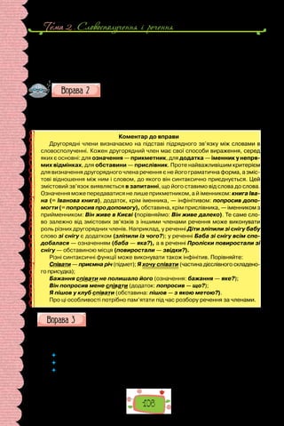 Тема 2 . Словосполучення i речення
106
А Грицик, найліпший Саньків товариш, пасе за селом панські телиці.
Себто лежить горілиць на траві та свистить до неба. Чи розшукує на узліс-
сі грушки-гнилички.
(За Володимиром Рутківським)
Поставте запитання в словосполученнях від головного слова
до залежного. У ролі яких другорядних членів ужиті залежні
слова?
1) Маріччин зошит — зошит Марічки; 2) жити далеко — жити в місті;
3) любити читання — любити читати.
Коментар до вправи
Другорядні члени визначаємо на підставі підрядного зв’язку між словами в
словосполученні. Кожен другорядний член має свої способи вираження, серед
яких є основні: для означення — прикметник, для додатка — іменник у непря­
мих відмінках, для обставини — прислівник. Проте найважливішим критерієм
для визначення другорядного члена речення є не його граматична форма, а зміс-
тові відношення між ним і словом, до якого він синтаксично приєднується. Цей
змістовий зв’язок виявляється в запитанні, що його ставимо від слова до слова.
Означення може передаватися не лише прикметником, а й іменником: книга Іва-
на (= Іванова книга), додаток, крім іменника, — інфінітивом: попросив допо-
могти (= попросив про допомогу), обставина, крім прислівника, — іменником з
прийменником: Він живе в Києві (порівняймо: Він живе далеко). Те саме сло-
во залежно від змістових зв’язків з іншими членами речення може виконувати
роль різних другорядних членів. Наприклад, у реченні Діти зліпили зі снігу бабу
слово зі снігу є додатком (зліпили із чого?); у реченні Баба зі снігу всім спо-
добалася — означенням (баба — яка?), а в реченні Проліски повиростали зі
снігу — обставиною місця (повиростали — звідки?).
Різні синтаксичні функції може виконувати також інфінітив. Порівняйте:
Співати — приємна річ (підмет); Я хочу співати (частина дієслівного складено-
го присудка);
Бажання співати не полишало його (означення: бажання — яке?);
Він попросив мене співати (додаток: попросив — що?);
Я пішов у клуб співати (обставина: пішов — з якою метою?).
Про ці особливості потрібно пам’ятати під час розбору речення за членами.
Запишіть і підкресліть усі члени речення.
1. Чи бачив хто з вас тепер грози припливи ранні? 2. Поет всюди зали-
шається господарем свого настрою. 3. Над Києвом стоїть щаслива осінь.
 	 Яка послідовність розбору речення за членами?
 	 Із чого починаємо розбір? Який наступний крок?
 	 Чому нерідко припускається помилки той, хто, розбираючи речення, ставить
запитання послідовно від першого слова до наступного за формою?
 