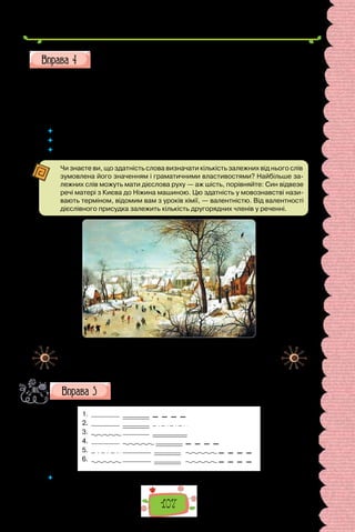 107
Поширте речення за поданими запитаннями.
… Аліса тріпнула…
… гукали … подорожні … …
 	 Чи було просто поширювати речення?
 	 Схожі чи однакові утворили поширені речення учні класу?
 	 Яка роль у реченні граматичної основи та другорядних членів?
Чи знаєте ви, що здатність слова визначати кількість залежних від нього слів
зумовлена його значенням і граматичними властивостями? Найбільше за-
лежних слів можуть мати дієслова руху — аж шість, порівняйте: Син відвезе
речі матері з Києва до Ніжина машиною. Цю здатність у мовознавстві нази-
вають терміном, відомим вам з уроків хімії, — валентністю. Від валентності
дієслівного присудка залежить кількість другорядних членів у реченні.
Пітер Брейгель Старший.
«Зимовий пейзаж з птахами та ковзанярами» (1601 р.).
Картина зберігається в Королівському музеї витончених мистецтв
у Брюсселі (Бельгія).
Складіть за картиною речення, які відповідають поданим
схемам.
1.
2.
3.
4.
5.
6.
 	 Запишіть іще кілька речень до опису картини, розберіть їх за членами.
навіщо?
які?
як?
кого?
чим?
якого?
 