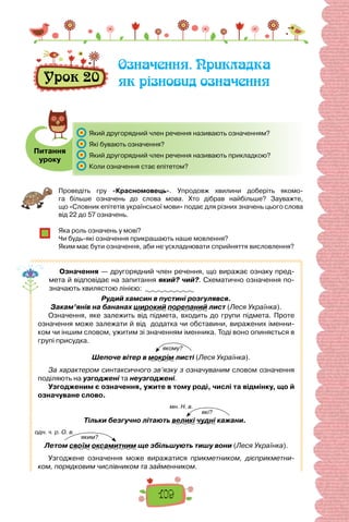 109
Урок 20
Означення. Прикладка
як різновид означення
Питання
уроку
	 Який другорядний член речення називають означенням?
	 Які бувають означення?
	 Який другорядний член речення називають прикладкою?
	 Коли означення стає епітетом?
Проведіть гру «Красномовець». Упродовж хвилини доберіть якомо-
га більше означень до слова мова. Хто дібрав найбільше? Зауважте,
що «Словник епітетів української мови» подає для різних значень цього слова
від 22 до 57 означень.
Яка роль означень у мові?
Чи будь-які означення прикрашають наше мовлення?
Яким має бути означення, аби не ускладнювати сприйняття висловлення?
Означення — другорядний член речення, що виражає ознаку пред-
мета й відповідає на запитання який? чий?. Схематично означення по-
значають хвилястою лінією:
Рудий хамсин в пустині розгулявся.
Закам’янів на бананах широкий порепаний лист (Леся Українка).
Означення, яке залежить від підмета, входить до групи підмета. Проте
означення може залежати й від додатка чи обставини, виражених іменни-
ком чи іншим словом, ужитим зі значенням іменника. Тоді воно опиняється в
групі присудка.
Шепоче вітер в мокрім листі (Леся Українка).
За характером синтаксичного зв’язку з означуваним словом означення
поділяють на узгоджені та неузгоджені.
Узгодженим є означення, ужите в тому роді, числі та відмінку, що й
означуване слово.
Тільки безгучно літають великі чудні кажани.
Летом своїм оксамитним ще збільшують тишу вони (Леся Українка).
Узгоджене означення може виражатися прикметником, дієприкметни-
ком, порядковим числівником та займенником.
якому?
які?
мн. Н. в.
яким?
одн. ч. р. О. в.
 