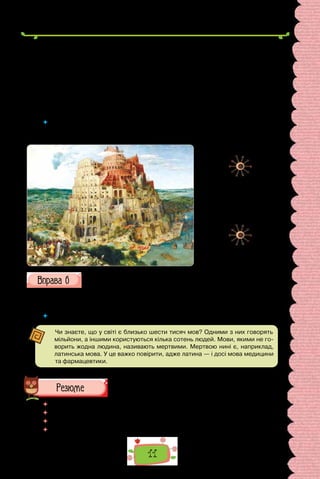 11
них, а це ось початок їх праці. Не буде тепер нічого для них неможливого,
що вони замишляли чинити. Тож зійдімо і змішаймо так їхні мови, щоб
не розуміли вони один одного”. І розпорошив їх звідти Господь по поверх-
ні всієї землі, — і вони перестали будувати те місто».
Легенда є однією з перших спроб пояснити появу багатьох мов і різних
народів на землі.
Тож фразеологізм вавилонське стовпотворіння вживають зі значен-
ням «шум, галас, метушня».
(За Аллою Коваль)
 	 Який за походженням фразеологізм вавилонське стовпотворіння? Як у ле-
генді пояснено багатомовність світу? Чим, на вашу думку, є багатомовність
світу: це Божа кара чи неоціненне багатство людства?
Продовжіть поданий нижче перелік фразеологізмів, що стосується
мови. Витлумачте фразеологічні сполучення, наведіть приклади їх
доречного вживання (усно).
Вавилонське стовпотворіння; езопівська мова; відібрати мову; говори-
ти різними мовами.
 	 Поясніть, які відомі вам вислови свідчать про роль мови в житті людини.
Чи знаєте, що у світі є близько шести тисяч мов? Одними з них говорять
мільйони, а іншими користуються кілька сотень людей. Мови, якими не го-
ворить жодна людина, називають мертвими. Мертвою нині є, наприклад,
латинська мова. У це важко повірити, адже латина — і досі мова медицини
та фармацевтики.
 	 Перечитайте питання на початку параграфа і дайте на них відповідь.
 	 Що визначає роль мови в житті людини?
 	 За яких умов досягаємо успіху в спілкуванні?
 	 Чому мова є однією з основних ознак етнічної належності?
Пітер Брейгель Старший.
«Зведення Вавилонської
вежі» (1563 р.).
Картина зберігається
в Музеї історії мистецтв
(Відень, Австрія).
 