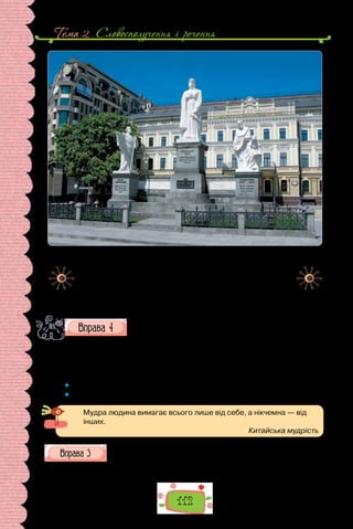 Тема 2 . Словосполучення i речення
112
Пам’ятник княгині Ользі, Святому апостолу Андрієві Первозваному
та просвітителям Кирилу і Мефодію на Михайлівській площі в Києві.
Уперше пам’ятник відкритий 1911 року. Його авторами були
скульптори Іван Кавалерідзе, Петро Сниткін та архітектор
Валеріян Риков. У 1919 році вандали скинули скульптуру
княгині Ольги, а до 1935 року пам’ятник був остаточно
демонтований. У 1996 році пам’ятник відновили.
Опишіть пам’ятник, поширивши подані речення означеннями.
За бажанням, складіть іще кілька речень, доповнивши розпо-
відь про княгиню Ольгу.
… Ольга зосереджена й сувора. Вона вдягнена в … одяг: … сукню … , …
накидку, голова покрита … хусткою. Княгиня глибокодумно поглядає в
… далечінь. Напевно, вона обмірковує … справи.
 	 Які означення ви використали?
 	 Чи завжди прикметник виконує в реченні роль означення?
Мудра людина вимагає всього лише від себе, а нікчемна — від
інших.
Китайська мудрість
З уроків історії пригадайте означення — влучні характеристики
історичних постатей, які згодом стали частиною їхніх імен (на-
приклад, Володимир Великий, Річард Левине Серце). Про кількох діячів складіть
речення, уживши означення та прикладки.
 