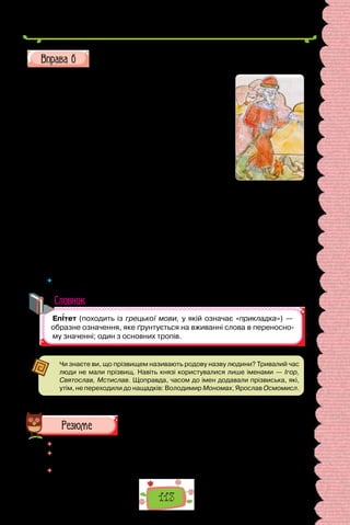113
Перепишіть, зніміть скісні риски та вставте замість крапок пропу-
щені літери. Підкресліть означення.
За ро..повідями літописця, утвердж..(н/нн)я
в Ки..ві влади Рюр..ков..чів пов..язане з осо-
бою Олега. Ким був цей владо/любний воїн? Як
зміг, пр..йшовши здалеку, так міцно утверд..тися
на київському столі? Через брак дж..рел учені
не/можуть ві..повісти на ці за­
пита(н/нн)я од-
нозначно. Цікаво, що не/менш загадковим був
Олег і для авто­
ра давн..ого літоп..су. Не/маючи
достовірної інформації про його діял..ніст.., лі-
тописец.. зб..ріг для нащадків л..генду про за-
гадкову смерть Олега, яку навіщували йому чарів-
ники-ворожбити: померти хоробрий полковод..ц..
мав через свого коня. Почувши пророцтво, Олег
відмовився від війс..кових походів, а свого вірно-
го коня Леб..дя наказав дбайливо доглядати, аж
по­
ки той не/помре.
За кілька років Олегові повідомили, що кінь його
мертвий. «Отакої! Бр..х­
ливим вияв..лося віщува(н/нн)я»,  — глузливо
вигукнув князь і вирушив под..ви­
тися на кінс..кі кістки. Та коли пхнув
він ногою змитий дощами череп, звідти виповзла змія та вкусила зух­
вал..
ця. Той укус коштував Олегові ж..(т/тт)я й закріпив за ним іме(н/нн)я
Віщий.
 	 Чи можна вжиті в цьому тексті означення вважати епітетами? Чому?
Словник
Чи знаєте ви, що прізвищем називають родову назву людини? Тривалий час
люди не мали прізвищ. Навіть князі користувалися лише іменами — Ігор,
Святослав, Мстислав. Щоправда, часом до імен додавали прізвиська, які,
утім, не переходили до нащадків: Володимир Мономах, Ярослав Осмомисл.
 	 Перечитайте питання на початку параграфа і дайте на них відповідь.
 	 Наведіть приклади речень, пов’язаних з іншими шкільними предметами,
у яких ужиті поширені означення.
 	 Чи часто ви вживаєте означення у своєму мовленні? Як ви думаєте, чому?
Олег Віщий.
Мініатюра з
Радзивілівського
літопису
(кінець XIV ст.).
 