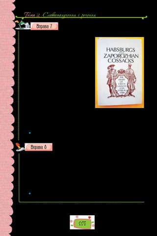 Тема 2 . Словосполучення i речення
114
Прочитайте уривок зі щоденника дипломата Еріха Ля­
со­
ти,
якого австрійсь­
кий імператор у лю­
то­
му 1594 р. послав до
Запорозької Січі. Випишіть іменники з означеннями.
Навколо ду­
же гарні ве­
ликі ро­
дючі по­
ля й ґрун­
ти, на яких тут і там вид­
но ба­
га­
то див­
них ма­
лих бу­
динків із бійни­
ця­
ми,
ку­
ди втіка­
ють се­
ля­
ни, ко­
ли рап­
то­
во ста-
ється на­
па­
д зі степу, і там оборо­
ня­
ють­
ся;
то­
му ко­
жен меш­
ка­
нець, іду­
чи в по­
ле, ві-
шає на пле­
че руш­
ни­
цю, а до бо­
ку шаб­
лю
чи те­
сак; на­
па­
ди такі часті, що спо­
кою від
них май­
же ніко­
ли не­
має… Я га­
дав, що ця
війна проти турків триватиме не рік чи
два, тому не вважав за слушне втрачати
таких хоробрих і відчайдушних людей,
які змолоду вправляються у військовому
мистецтві та добре знають цього ворога...
По-друге, це військо утримати легше, ніж
військо іншої нації, бо на їхніх начальни-
ків не треба витрачати особливих коштів
(які звичайно становлять значну суму).
Крім того, вони мають власну зброю та
боєприпаси, до яких не треба замовляти й
утримувати спеціально гармашів, бо бага-
то хто з них сам уміє з ними обходитися.
 	 Чому з одним іменником часом уживаємо кілька означень? Наведіть прикла-
ди таких уживань.
Запишіть слова, зніміть скісні риски.
1) військово/полонений; 2) воєнно/стратегічний; 3) кримсько/татар-
ський; 4) мало/населений; 5) східно/слов’янський; 6) біло/сніжний; 7) казко-
во/пісенний; 8) кисло/молочний; 9) ліро/епічний; 10) суспільно/необ­
хідний;
11) загально/відомий; 12) всесвітньо/відомий; 13)  всесвітньо/історичний;
14) військово/зобов’язаний; 15) сніжно/білий; 16) навчально/тренувальний;
17) важко/хворий; 18) вічно/зелений; 19) темно/зелений; 20) зелено/синій;
21) жовто/гарячий; 22) адміністративно/територіальний; 23) військово/мор-
ський; 24) промислово/будівельний.
 	 Якій орфограмі присвячено вправу? Повторіть основні правила, що поясню-
ють правопис слів із цією орфограмою.
Щоденник Еріха Лясоти
був опублікований німецькою
мовою в Галле (Німеччина)
в середині XIX ст.
 
