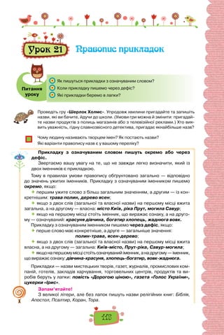 115
Урок 21 Правопис прикладок
Питання
уроку
	 Як пишуться прикладки з означуваним словом?
	 Коли прикладку пишемо через дефіс?
	 Які прикладки беремо в лапки?
Проведіть гру «Шерлок Холмс». Упродовж хвилини пригадайте та запишіть
назви, які ви бачите, йдучи до школи. (Умови гри можна й змінити: пригадай-
те назви продуктів з полиць магазинів або з телевізійної реклами.) Хто вия-
вить уважність, гідну славнозвісного детектива, пригадає якнайбільше назв?
Чому людину називають творцем імен? Як постають назви?
Які варіанти правопису назв є у вашому переліку?
Прикладку з означуваним словом пишуть окремо або через
дефіс.
Звертаємо вашу увагу на те, що не завжди легко визначити, який із
двох іменників є прикладкою.
Тому в правилах умови правопису обґрунтовано загально — відповідно
до значень ужитих іменників. Прикладку з означуваним іменником пишемо
окремо, якщо:
 першим ужите слово з більш загальним значенням, а другим — із кон-
кретнішим: трава полин, дерево ясен;
 якщо з двох слів (загальної та власної назви) на першому місці вжита
загальна, а на другому — власна: місто Київ, ріка Прут, могила Савур;
 якщо на першому місці стоїть іменник, що виражає ознаку, а на друго-
му — означуваний: красуня дівчина, богатир хлопець, жаднюга вовк.
Прикладку з означуваним іменником пишемо через дефіс, якщо:
 перше слово має конкретніше, а друге — загальніше значення:
полин-трава, ясен-дерево;
 якщо з двох слів (загальної та власної назви) на першому місці вжита
власна, а на другому — загальна: Київ-місто, Прут-ріка, Савур-могила;
 якщо на першому місці стоїть означуваний іменник, а на другому — іменник,
що виражає ознаку: дівчина-красуня, хлопець-богатир, вовк-жаднюга.
Прикладки — назви мистецьких творів, газет, журналів, промислових ком-
паній, готелів, закладів харчування, торговельних центрів, продуктів та ви-
робів беруть у лапки: повість «Дорогою ціною», газета «Голос України»,
цукерки «Ірис».
Запам’ятайте!
З великої літери, але без лапок пишуть назви релігійних книг: Біблія,
Апостол, Псалтир, Коран, Тора.
 
