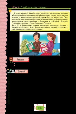 Тема 2 . Словосполучення i речення
118
У новій редакції Українського правопису наголошено, що звук
[g] та близькі до нього звуки, що в іншомовних словах позначаються
літерою g, звичайно передаємо літерою г: блогер, маркетинг, Грен-
ландія. Зауважте, що в прізвищах та іменах людей цей звук дозволе-
но передавати двома способами — буквами г та ґ: Вергілій і Верґілій,
Гегель і Геґель, Гете і Ґете, Гуллівер і Ґуллівер.
Звук [h] в іншомовних словах переважно передаємо буквою г:
гербарій, гінді, госпіс. Хоч у багатьох словах за традицією пишемо х:
хобі, характер, хокей, хол, холдинг.
 	 Перечитайте питання на початку параграфа і дайте на них відповідь.
 	 Чому реєстр слів, до яких застосовують правила правопису прикладок, по-
стійно розширюється?
Прочитайте, визначте тему тексту. Зразком якого стилю
він є? Підтвердіть свою думку прикладами.
Однією з найяскравіших і найвідоміших картин Катерини Білокур
є «Цар-колос»: до колосся пшениці тягнуть свої голівки садові, польові
та лісові квіти. У творі оспівано* життєдайну силу хліба, колоса. Усе тут
величне, щедре, багате у цвітінні, родючості. Твір розкриває й характер
самої художниці: її глибоку народність, любов до рідної землі, шану до
селянської праці. Картина одразу стала знаменитою та, на жаль, не по-
вернулася з виставки в Парижі 1957 року — зникла*.
Побачивши* картини Катерина Білокур на Міжнародній виставці в Па-
рижі 1954 року, великий Пабло Пікассо зауважив: «Якби в нас в Іспанії
була така талановита художниця, ми б змусили заговорити про неї весь
світ». Катерину Білокур він порівняв з іншою видатною художницею, так
само генієм-самоуком,  — Серафін Луїз із Санлі.  «Доля випробовує тих,
хто надумав дійти до великої мети. І вона на їхнім життьовім [життєвім]
шляху всякі перешкоди-незгоди підсовує…», — писала Катерина Білокур.
(Із журналу «Культура та життя»)
 