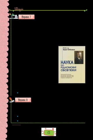12
Вступ
Прочитайте уривок із праці українського мовознавця Іва-
на Огієнка «Наука про рідномовні обов’язки». Поділіться
міркуваннями про те, чи має людина обов’язки перед мовою. Що вважав обов’язком
перед мовою Іван Огієнко?
Десять мовних заповідей свідомого громадянина
1.	 Мова — то серце народу: гине мова — гине народ.
2.	 Хто цурається рідної мови, той у саме серце ранить свій народ.
3.	 Літературна мова — то головний двигун розвитку духовної культури
народу, то найміцніша основа її.
4.	 Уживання в літературі тільки говіркових мов сильно шкодить куль-
турному об’єднанню нації.
5. 	 Народ, що не створив собі соборної літературної мови, не може зватися
свідомою нацією.
6. 	 Для одного народу мусить бути тільки
одна літературна мова й вимова, тільки
один правопис.
7.	 Головний рідномовний обов’язок кожно-
го свідомого громадянина — працювати
для збільшення культури своєї літера-
турної мови.
8.	 Стан літературної мови — то ступінь
культурного розвою народу.
9.	 Як про духовну зрілість окремої особи,
так і про зрілість цілого народу судять
найперше з культури його літературної
мови.
10.	Кожний свідомий громадянин мусить
практично знати свою соборну літера-
турну мову й вимову та свій соборний правопис, а також знати й ви-
конувати рідномовні обов’язки свого народу.
 	 Чи відчуваєте ви обов’язок перед мовою? Сформулюйте й запишіть кілька на-
станов, дотримання яких сприятиме, на вашу думку, розвитку української мови.
Перепишіть словосполучення, уставте замість крапок літеру
ш або ч.
1) торі..нє листя; 2) рі..ний звіт; 3) ру..ний пристрій; 4) махровий
ру..ник; 5) мисливська ру..ниця; 6) соня..ний день; 7) декоративний соня..-
ник; 8) досвідчений пасі..ник; 9) яє..ний шампунь; 10) сма..на яє..ня;
11) серде..ні ліки; 12) повість Г. Квітки-Основ’яненка «Серде..на Оксана».
 	 Якій орфограмі присвячено цю вправу? Повторіть основні правила, що по-
яснюють правопис слів із цією орфограмою.
 	 Доберіть 12 слів для словникового диктанту на опрацьовану орфограму1
.
1
  За такою схемою пропонуємо виконувати всі «орфографічні» вправи.
 