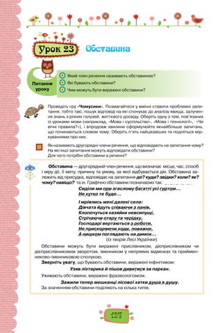 124
Урок 23 Обставина
Питання
уроку
	 Який член речення називають обставиною?
	 Які бувають обставини?
	 Чим можуть бути виражені обставини?
Проведіть гру «Чомусики». Позмагайтеся у вмінні ставити проблемні запи-
тання, тобто такі, пошук відповіді на які спонукає до аналізу явища, залучен-
ня знань з різних галузей, життєвого досвіду. Оберіть одну з тем, пов’язаних
із уроками мови (наприклад, «Мова і суспільство», «Мова і технології», «Чи
вічні правила?»), і впродовж хвилини сформулюйте якнайбільше запитань,
що починаються словом чому. Оберіть п’ять найцікавіших та поділіться мір-
куваннями про них.
Як називають другорядні члени речення, що відповідають на запитання чому?
На які інші запитання можуть відповідати обставини?
Для чого потрібні обставини в реченні?
Обставина — другорядний член речення, що визначає місце, час, спосіб
і міру дії, її мету, причину та умову, за якої відбувається дія. Обставина за-
лежить від присудка, відповідає на запитання де? куди? звідки? коли? як?
чому? навіщо? та ін. Графічно обставини позначаємо так:
Сиділи ми при згаслому багатті усі гуртом…
Не хутко те буде…
І мріялись мені далекі села:
Дівчата йдуть співаючи з ланів,
Клопочуться хазяйки невсипущі,
Стрічаючи отару та черідку,
Господарі вертаються з роботи,
Не прискоряючи ходи, поважно,
А нишком поглядають на димок…
(Із творів Лесі Українки)
Обставини можуть бути виражені прислівником, дієприслівником чи
дієприслівниковим зворотом, іменником у непрямих відмінках та приймен-
никово-іменниковою сполукою.
Зверніть увагу, що бувають обставини, виражені інфінітивом:
Узяв ліхтарика й пішов дивитися за паркан.
Уживають обставини, виражені фразеологізмом.
Зажили тепер мешканці лісової хатки душа в душу.
За значенням обставини поділяють на кілька типів.
 