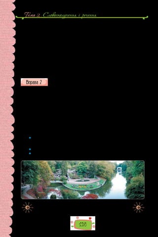 Тема 2 . Словосполучення i речення
126
покладено сюжети з міфології Стародавньої Греції та Риму. Деякі куточки
парку нагадують оселі грецьких богів і героїв. Урочисто відкрита 1802 р.
«Софіївка» й досі вражає тонким поєднанням природних і штучних, тоб-
то створених людиною, елементів. Єдність природного й рукотворного в
парку досконала. Гармонійні відносини з довкіллям — одвічна людська
мудрість, яку береже зелене шатро «Софіївки».
Парк був власністю Потоцьких. Названий так на честь дружини графа
Станіслава Потоцького Софії. Автором проєкту парку був польський офі-
цер Людвік Метцель. Під його безпосереднім керів­
ництвом споруджено
ставки, шлюзи, фонтани і водоспади, острів Анти-Цирцеї, підземна річка
Ахеронт, мости, гроти, Єлисейські поля, дорожньо-алейна система, уста-
новлено статуї.
(З довідника «Черкащина туристична»)
Перепишіть, зніміть скісні риски та вставте замість крапок пропу-
щені літери. Підкресліть у реченнях обставини.
Стежка пр..в..ла друзів до ві..дал..ного закутку парку, над яким гро-
мадилася гранітна скеля. Пр..д..вившись, Миколка помітив у скелі вузь-
ку ущел..ну. Протиснувшись крізь неї, хлопці оп..нилися в не/в..ликому
гроті. Десь у темряві з/рідка падали краплі.
— Бач..ш, звідки крапає? — спитав Йосип.
Микола п..льніше пр..д..вився й побачив, що вода ніби просочу..т..ся
просто з кам..яної брили, тоненькою цівочкою збігає кам..нем і падає в
мармурову вазу.
— Коли ваза наповн..ться, запрацює фонтан — бризки багато/п..люст-
ковою квіткою огорнуть вазу, і так тр..ватиме декілька с..кунд, доки
не/ро..хлюпа..т..ся вода, а тоді — все с/початку, — ро..повідав Йосип.
 	 Як тип обставин зумовлений значенням дієслівного присудка? Чому до об-
ставин не ставлять запитання непрямих відмінків, навіть якщо вони виражені
іменником із прийменником?
 	 Чи будь-який іменник із прийменником є в реченні обставиною?
 	 Як розрізнити додатки й обставини, коли вони виражені прийменниково-
іменниковими сполуками?
Краєвид парку «Софіївка», що розташований в Умані на Черкащині.
 