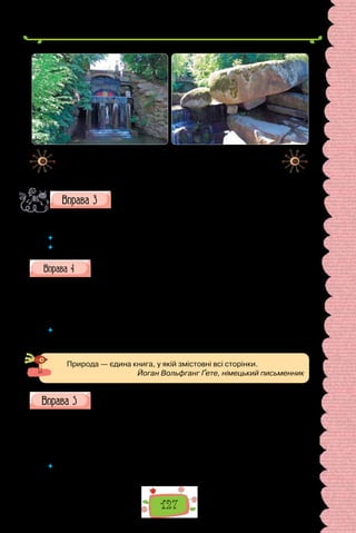 127
Уважно подивіться на ілюстрації. Чому краєвиди «Софіївки»
є пам’ятками мистецтва, а не просто природними дивови-
жами? Яка краса досконаліша — природна чи штучна?
Розкажіть про одну з принад парку, використавши обставини. Запишіть речення, під-
кресліть обставини.
 	 Які за значенням обставини використали?
 	 Які обставини не використали? Чому?
Поміркуйте про одвічне змагання людини з природою: надихаю-
чись від природи бажанням творити, людина прагне перевершити
її. Як цю суперечку розв’язали творці «Софіївки»? У реченнях використайте подані
слова й словосполучення.
Оскільки …; тому …; за умови …; тому що …; через прагнення створи-
ти; для втілення ідеалу.
 	 У текстах яких стилів і типів мовлення активніше вживані обставини причини,
мети, умови?
Природа — єдина книга, у якій змістовні всі сторінки.
Йоган Вольфганг Ґете, німецький письменник
Складіть і запишіть речення з поданими парами слів. Підкресліть,
якими членами речення є їхні компоненти.
1) хочуть відпочивати  — поїхали відпочивати; 2) прагне зустріти-
ся — поспішає зустрітися; 3) мусить привітатися — зайшов привітатися;
4) починає співати — прилітає співати; 5) може познайомитися — забіг
познайомитися; 6) зобов’язана побачитися — заїхала побачитися.
 	 Як не сплутати частину дієслівного складеного присудка і обставину, вираже-
ну інфінітивом?
Грот Фетіди (Венери) — прикраса
парку «Софіївка» в Умані.
Грот Горішок, який завершує
композицію Долини гігантів.
 