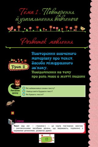 13
Тема 1 . Повторення
й узагальнення вивченого
Розвиток мовлення
Урок 2
Повторення вивченого
матеріалу про текст.
Засоби міжфразного
зв’язку.
Повідомлення на тему
про роль мови в житті людини
Питання
уроку
	 Які найважливіші ознаки тексту?
	 Навіщо вміти будувати текст?
	 Які бувають тексти?
Проведіть гру «Оповідач». Об’єднайтеся у дві команди й упродовж
хвилини підготуйте повідомлення за картиною, запропонованою вчителем,
яке для першої команди має складатися з окремих речень, а для другої —
бути текстом.
Яке повідомлення було змістовнішим? Яке повідомлення цікавіше слухати?
Чому текстове повідомлення підготувати складніше? Кого називають цікавим
оповідачем?
Словник
 