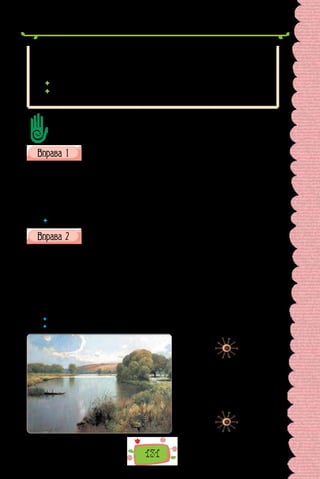 131
Ви пам’ятаєте, що в таких реченнях, за бажанням автора, може вжива-
тися тире, якщо підмет та іменна частина складеного присудка — іменники
і між ними пропущено дієслівну зв’язку бути: Верба — мов чорний покруч
ікебани (Л. Костенко).
 Якщо порівняльний зворот є фразеологізмом: Дощ ллє як з відра.
 Коли перед порівняльним зворотом ужиті слова майже, зовсім:
Дівчинка говорила майже як доросла.
Удвох із сусідом/сусідкою, сформулюйте за текстом 4–5 запитань, поставте
їх один одному та вислухайте відповіді.
Знайдіть у реченнях порівняльні звороти, поясніть уживання розді-
лових знаків.
1.	 Повітря стоїть нерухоме, як води стоячі. 2. Пустеля дише. Рів-
ний подих, вільний, гарячий він та чистий, мов святий. 3. А поки сонце
осіяло бір, вогонь вже лютував, мов дикий звір. 4. Ледве мріє, мов при-
вид, далекеє соннеє місто… 5. …Небо темне, наче розпач. 6. В її речах сло-
ва котились, наче хвилі…
(Із творів Лесі Українки)
 	 Поясніть, чому порівняння в текстах художнього стилю є засобом образності.
Скориставшись «Довідкою», доповніть речення з творів Михайла
Коцюбинського порівняльними зворотами. Запишіть, розставте
розділові знаки.
1. Дві стіни мовчки пропускають мене вперед. 2. Моя тінь послалась
під ноги й показує шлях. 3. Гойдається земля під ногами. 4. Од заходу до
сходу сонця голубіють у моїй хаті шибки. 5. Жінки збилися круг візка.
6. Вони вже встигли поставити тісні дерев’яні крамниці і торгували для
чужинців картками, хлібом і фруктами.
Довідка: як почесна сторожа; як невільник; як палуба корабля; як
морське око; як чорний бджоляний рій; наче коробки з-під макаронів.
 	 Яке з порівнянь вам видалося найнесподіванішим?
 	 Доведіть, що порівняння Михайла Коцюбинського є художнім засобом.
Сергій Васильківський.
«Річка в полудень» (1890 р.).
Картина зберігається
в Бердянському
художньому музеї
ім. І. Бродського.
 