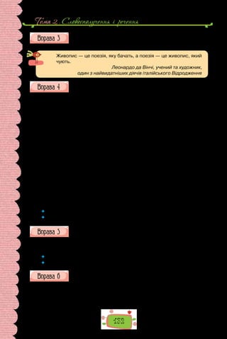 Тема 2 . Словосполучення i речення
132
Опишіть картину Сергія Васильківського, використавши речення
з порівняльними зворотами. Запишіть свій опис, розставте розді-
лові знаки.
Живопис — це поезія, яку бачать, а поезія — це живопис, який
чують.
Леонардо да Вінчі, учений та художник,
один з найвидатніших діячів італійського Відродження
Випишіть із тексту порівняння з означуваними словами.
Над Києвом стояла чудова весняна ніч… Повний місяць дивився в си-
ній, гладенький, як дзеркало, Дніпро. Небо було ясне й синє. На заході,
над чорною смугою лісу й гір небо блищало дуже пізнім рум’яним вечо-
ром. Було ясно, як удень. Повітря було тихе, запашне. Здається, не тіло,
а сама душа ним дихала… Тихо-тихо, як Дніпрова вода, полилася україн-
ська пісня. Серед монастиря, перед п’ятьма золотими банями, серед чер-
нечих келій і темних алей понеслася мелодія про Сагайдачного, котрого
могила була за десять ступенів звідтіля, коло південної стіни церкви.
Швидко одчинилось одно вікно в келії. Звідтіль висунулась кострубата
чернечаголова.Потімодчинилосьдругейтретєвікно.Звіконвисовувались
темні голови й слухали співи. По дворі під тополями дибали два журавлі,
котрих держать по монастирях у Києві. З липи злетів павич, розпустив свій
блискучий хвіст і крикнув своїм диким голосом. Пісня розворушила мерт-
вий спокій монастиря. Всі поглядали на ректорські вікна. Одно ректорське
вікно одчинилось, і пісня разом завмерла на устах двох десятків хлопців,
і знов стало тихо й мертво, як у могилі. Тільки з сусідньої гори Кисилівки
широкою хвилею лилася пісня міщан, котрі збирались там на вулицю і спі-
вали пісні цілим хором, з басами, тенорами й сопранами.
(За Іваном Нечуєм-Левицьким)
 	 Чи лише за допомогою порівняльних зворотів можна передати порівняння?
 	 Знайдіть у тексті інший мовний засіб, що виражає значення порівняння.
Замініть подані вислови порівняльними зворотами, складіть з
ними речення.
1) ходить павою; 2) дивиться вовком; 3) виє совою, 4) пече вогнем;
5) ллється рікою; 6) насупився сичем.
 	 У текстах якого стилю вживають утворені вами порівняння?
 	 Яка їхня роль у мові?
Перепишіть, розставте розділові знаки, яких бракує.
1. У Палажки брови як шнурочки; моргне ніби вогнем сипне. 2. Хівря
доладна як писанка. 3. Вівдя говорить тонісінько мов сопілка грає, а тиха
як ягниця. 4. Олена кругла як цибулька повновида як повний місяць; в
неї щоки мов яблука зуби як біла ріпа коса як праник… 5. Одарка тонень-
 