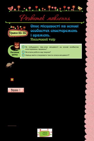 135
Розвиток мовлення
Уроки 25–26
Опис місцевості на основі
особистих спостережень
і вражень.
Письмовий твір
Питання
уроку
	 Як побудувати твір-опис місцевості на основі особистих
спостережень і вражень?
	 Які етапи роботи над твором?
	 Навіщо вміти створювати тексти-описи місцевості?
Готуючись до уроку, знайдіть світлини місць, де вам пощастило побувати, на-
пишіть невеличкі коментарі до фотографій з описом місцевості (2–3 речення)
та особистими враженнями (1–2 речення). Укладіть імпровізовану фотовис-
тавку «Наші подорожі». Перед уроком уважно роздивіться колаж.
Проведіть гру «Запрошуємо подорожувати!». Упродовж хвилини складіть
запрошення до подорожі в одне з місць, зображених на фото. Чиє запрошен-
ня найцікавіше?
Чи доводилося вам коментувати фотографії, де зображені краєвиди чи істо-
ричні місця?
Чи цікаво вам читати такі коментарі, зроблені вашими друзями, однолітками?
Як у таких коментарях виявляється індивідуальність автора?
Прочитайте фрагменти з текстів. Зразками якого типу мовлення
вони є? До якого стилю належать? Відповіді обґрунтуйте.
Степовий Катеринослав
Який чудовий, теплий, але не гарячий, весь насичений вогкістю ра-
нок. Такі ранки в степовій Україні бувають тільки навесні. Вода на Дні-
прі вже спала. Щодня перепадають рясні дощі. Чорноземля ще зберігає
весняну вологість. Усе місто довкола мене в зелі1
. Квітнуть акації. Білі
грона обтяжують дерева, що простяглися вздовж пішоходів, що густими
купами тиснуться на бульварі по середині проспекту, що суцільне зеле-
но-біле тло утворюють в довколишніх садах. Ранкове повітря насичене
солодким тьмяним ароматом білого квіту… П’яний од пахощів, я стою
на ґанкові. Чи є ще друге таке запашне в Україні місто? Харків, Глухів,
Київ? Я уявляю собі Київ, горяне, глибокими ярами розкреслене місто. Я
відтворюю собі в уяві зелені його вулиці, сади й рішуче кажу:
— Ні!
1
  Зело — зелень.
 