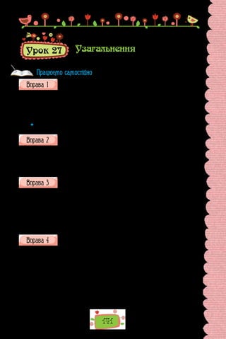 141
Урок 27 Узагальнення
Випишіть підрядні словосполучення, визначте в кожному головне
слово.
1) рясний дощ; 2) ідуть дощі; 3) зрошений дощем; 4) змокнути до нит-
ки; 5) усупереч зливам; 6) завзято працювати; 7) дощ і вітер; 8) сипати
краплями; 9) напрочуд теплий; 10) буде лити; 11) попід хмарами; 12) охо-
чий до розваг.
 	 Які сполуки слів ви не виписали? Чому?
З поданих пар слів побудуйте словосполучення, використавши, де
потрібно, прийменники. Поставте запитання від головного слова
до залежного.
1) навчати, музика; 2) дякувати, товариш; 3) взяти, увага; 4) пробачи-
ти, подруга; 5) хтось, ми; 6) вміння, оволодіти; 7) сміятися, він; 8) більше,
вісім; 9) чотири, клен; 10) опанувати, мова.
Випишіть із речень словосполучення, проаналізуйте їх, визначте
головне і залежне слово.
1. Катруся тихо-тихо зайшла до хати і взяла зі столу слоїк із буряко-
вим квасом.
2. Дівчинка розгублено дивилася довкола.
3. Залило Катрусині квіти дощовими сльозами.
(Ірен Роздобудько, «Що може пензлик?» —
повість про дитинство Катерини Білокур)
Перепишіть, у кожному реченні підкресліть граматичну основу.
1.	 Чи не найцікавіша літературна родина — сім’я Косачів-Драгома-
нових. 2. Батько Михайла Драгоманова й Олени Пчілки цікавився літе-
ратурою, писав до російських альманахів, збирав і досліджував україн-
ський фольклор. 3. Їхнім родичем по матері був відомий поет та етнограф
Амвросій Метлинський. 4. Олена Пчілка, як відомо, була матір’ю вели-
кої поетеси Лесі Українки. 5. Пробував перо й опублікував кілька опові-
дань брат Лесі Українки Михайло, який писав під псевдонімом Обачний.
6. Спробували писати і сестра Петра Косача, батька Лесі Українки, і Ле-
син племінник Юрій Косач. 7. Жив Юрій Косач у Нью-Йорку.
(За Валерієм Шевчуком)
Працюємо самостійно
 