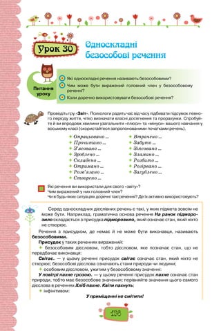 156
Урок 30 Односкладні
безособові речення
Питання
уроку
	 Які односкладні речення називають безособовими?
	 Чим може бути виражений головний член у безособовому
реченні?
	 Коли доречно використовувати безособові речення?
Проведіть гру «Звіт». Психологи радять час від часу підбивати підсумок певно-
го періоду життя, чітко визначати власні досягнення та прорахунки. Спробуй-
те й ви впродовж хвилини узагальнити «плюси» та «мінуси» вашого навчання у
восьмому класі (скористайтеся запропонованими початками речень).
 Опрацьовано …
 Прочитано …
 З’ясовано …
 Зроблено …
 Складено …
 Отримано …
 Розв’язано …
 Створено …
 Втрачено …
 Забуто …
 Зіпсовано …
 Зламано …
 Розбито …
 Розірвано …
 Загублено …
Які речення ви використали для свого «звіту»?
Чим виражений у них головний член?
Чи в будь-яких ситуаціях доречні такі речення? Де їх активно використовують?
Серед односкладних дієслівних речень є такі, у яких підмета зовсім не
може бути. Наприклад, граматична основа речення На ранок підморо-
зило складається з присудка підморозило, який означає стан, який ніхто
не створює.
Речення з присудком, де немає й не може бути виконавця, називають
безособовими.
Присудок у таких реченнях виражений:
 безособовим дієсловом, тобто дієсловом, яке позначає стан, що не
передбачає виконавця:
Світає. — у цьому реченні присудок світає означає стан, який ніхто не
створює; безособові дієслова означають стани природи чи людини;
 особовим дієсловом, ужитим у безособовому значенні:
У повітрі пахне грозою. — у цьому реченні присудок пахне означає стан
природи, тобто має безособове значення; порівняйте значення цього самого
дієслова в реченнях Хліб пахне. Квіти пахнуть;
 інфінітивом:
У приміщенні не смітити!
 