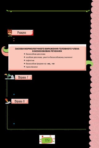 159
II. У якому з поданих речень інфінітив — головний член безособо-
вого речення?
1. Поїдемо переймати досвід. 2. Уміння читати не раз прислужиться в
житті. 3. Учитися — відповідальна справа. 4. Про зупинку попереджати
голосно! 5. Зайшов до приятеля погомоніти.
 	 Перечитайте питання на початку параграфа і дайте на них відповідь.
 	 Схарактеризуйте засоби морфологічного вираження головного члена в без-
особових реченнях за схемою:
ЗАСОБИ МОРФОЛОГІЧНОГО ВИРАЖЕННЯ ГОЛОВНОГО ЧЛЕНА
В БЕЗОСОБОВИХ РЕЧЕННЯХ
 безособові дієслова
 особові дієслова, ужиті в безособовому значенні
 інфінітив
 безособові форми на -но, -то
 прислівники
Доповніть речення, доречні під час характеристики відпо-
віді однокласника.
1. У  відповіді узагальнено … 2. Правильно викладено … 3. Поясне-
но … 4. Переконливо обґрунтовано … 5. Дібрано … 6. Проаналізовано …
7. Зроблено висновок …
 	 Підкресліть у кожному реченні присудок. Чим він виражений?
Перепишіть, зніміть скісні риски.
1) не/даремно; 2) не/дарма; 3) не/даром; 4) не/вдовзі; 5) не/видно;
6) не/втямки; 7) не/забаром; 8) не/хотя; 9) не/від/того; 10) не/досить;
11)  він не/має спокою; 12) у нього не/має спокою; 13) зроблено не/дуже
гарно; 14) не/дуже дитя; 15) не/можна; 16) не/до/ладу; 17) не/до/речі;
18) не/до/смаку; 19) не/під/силу; 20) не/дивно; 21) не/треба; 22) не/ви-
падково; 23) не/варто; 24) не/до/снаги.
 	 Якій орфограмі присвячено вправу? Повторіть основні правила, що поясню-
ють правопис слів із цією орфограмою.
 