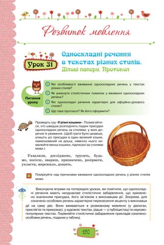 160
Розвиток мовлення
Односкладні речення
в текстах різних стилів.
Ділові папери. Протокол
Урок 31
Питання
уроку
	 Які особливості вживання односкладних речень у текстах
різних стилів?
	 Як уникнути стилістичних помилок у вживанні односкладних
речень?
	 Які односкладні речення характерні для офіційно-ділового
стилю?
	 Що таке протокол? Як його оформити?
Проведіть гру «У різні кошики». Позмагайте-
ся, хто швидше розподілить подані присудки
односкладних речень за стилями, у яких до-
речне їх уживання. (Щоб грати було цікавіше,
упишіть усі присудки в один великий кошик,
намальований на дошці, навколо нього на-
малюйте менші кошики, підписані за стилями
мови.)
Ухвалили, досліджено, трусить, будь-
мо, посієш, звариш, призначено, розірвати,
укласти, мережило, дощить.
Поміркуйте над причинами вживання односкладних речень у різних стилях
мови.
Виконуючи вправи на попередніх уроках, ви помітили, що односклад-
ні речення мають неоднакове стилістичне забарвлення, що зумовле-
но значенням присудка, його зв’язком з виконавцем дії. Зокрема, для
означено-особових речень характерне перенесення акценту з виконавця
дії на саму дію. Вони вживаються в розмовному мовленні (у діалогах,
прислів’ях та приказках), у художніх текстах, рідше — у публіцистиці та науково-
популярних текстах. Порівняйте стилістичне забарвлення прикладів означено-
особових речень, поданих у таблиці.
 