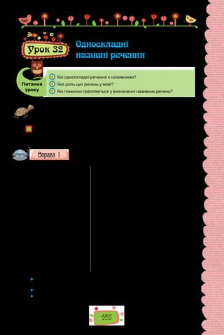 165
Урок 32
Односкладні
називні речення
Питання
уроку
	 Які односкладні речення є називними?
	 Яка роль цих речень у мові?
	 Які помилки трапляються у визначенні називних речень?
Проведіть гру «Майже без слів». Подивіться у вікно, спробуйте розповісти
про: а) погоду надворі; б) те, що відбувається на подвір’ї; в) стан неба тощо —
двома-трьома іменниками.
З якою інтонацією вимовляли слова, аби змалювати те, що бачите?
Чи змогли передати такою обмеженою кількістю іменників своє ставлення до
того, що описували? За допомогою чого?
Чи траплялися вам такі речення в художніх творах? Для чого їх уживають?
Прочитайте поезії спочатку мовчки, а потім уголос. Намагай-
теся змалювати краєвиди й передати настрій, утілений у них.
Павло Тичина
«О, панно Інно…»
О панно Інно, панно Інно!
Я — сам. Вікно. Сніги…
Сестру я Вашу так любив —
Дитинно, злотоцінно.
Любив? — Давно. Цвіли луги…
О люба Інно, ніжна Iнно,
Любові усміх квітне раз —
ще й тлінно.
Сніги, сніги, сніги…
Я Ваші очі пам’ятаю,
Як музику, як спів.
Зимовий вечір. Тиша. Ми.
Я Вам чужий — я знаю.
А хтось кричить: ти рідну стрів!
І раптом — небо… шепіт гаю…
О ні, то очі Ваші. — Я ридаю.
Сестра чи Ви? — Любив…
Ліна Костенко
«Осінній день, осінній день, осінній!»
Осінній день, осінній день, осінній!
О синій день, о синій день, о синій!
Осанна осені, о сум! Осанна.
Невже це осінь, осінь, о! — та сама.
Останні айстри горілиць зайшлися болем.
Ген, килим, витканий із птиць, летить над полем.
Багдадський злодій літо вкрав, багдадський
злодій.
І плаче коник серед трав — нема мелодій.
 	 Знайдіть у поданих віршах односкладні речення з головним членом —
підметом.
 	 Яка роль цих речень у поезіях?
 	 Чи є підстави вважати такі речення образними засобами?
 