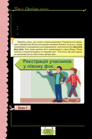 170
Тема 3 . Односкладнi речення
досягти. Коли б Том був в..ликим і мудрим філософом, він зрозумів би,
що Праця — це все те, що ми зобов..язані робити, а Гра — все, чого ми
робити не/зобов..язані.
(Марк Твен, «Пригоди Тома Сойєра»;
переклад з англійської Володимира Митрофанова)
 	 Чи часто бувають заголовки у формі називних речень?
 	 Для чого використовують односкладні називні речення? Чи можна обійтися
без цих речень?
 	 Як ви думаєте, чому твір про пригоди Тома Сойєра вже друге століття поспіль
є одним із улюблених дитячих творів? Чи подобається Вам цей художній твір?
Зверніть увагу, що згідно з новою редакцією Українського право-
пису передбачено більш послідовно вживати букви є, ї, ю, я у словах
іншомовного походження для передавання звукосполучень [йе], [йі],
[йу], [йа]. Тож якщо раніше ім’я літературного героя Марка Твена
писали з літерою й перед є, то тепер без неї – Том Соєр. Це саме прави-
ло застосовуємо до слів секвоя, феєрія, фоє.
Запишіть правильно подані слова.
1) (Г/г) гора (Г/г)оверла; 2–3) село (С/с)ухий (Я/я)р; 4–6)  (К/к)иїв-
ський (Б/б)удинок (М/м)од; 7–8) (Б/б)удинок (У/у)чителя; 9–10) (Н/н)
овий (Р/р)ік; 11–12) з (Р/р)іздвяними (С/с)вятами; 13–15) (С/с)тан-
ція «(П/п)алац (С/с)порту»; 16–18) (С/с)танція (Г/г)ероїв (Д/д)ніпра;
19–21) (В/в)улиця (В/в)елика (В/в)асильківська; 22–24)  (В/в)улиця
(К/к)няжий (З/з)атон.
 
