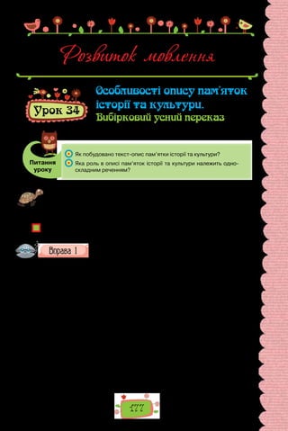 177
Розвиток мовлення
Урок 34
Особливості опису пам’яток
історії та культури.
Вибірковий усний переказ
Питання
уроку
	 Як побудовано текст-опис пам’ятки історії та культури?
	 Яка роль в описі пам’яток історії та культури належить одно-
складним реченням?
Проведіть гру «Жива пам’ять». Щоб розважити себе корисною грою, підго-
туйте заздалегідь гарної якості зображення якоїсь історичної чи культурної
пам’ятки з вашого (або найближчого) міста. Упродовж 30 секунд уважно роз-
дивіться пам’ятку. Потім назвіть якомога більше її прикмет. Перемагає той,
хто запам’ятає найбільше деталей.
Чи легко описувати пам’ятки історії та культури?
Чи достатньо самого лише опису, щоб розповісти про них?
Прочитайте подані тексти, визначте їхню тему та основну
думку. Зразками якого типу мовлення вони є? До якого сти-
лю належать?
I. Однією з найдавніших споруд на території України є Софійський со-
бор у Києві, вік якого майже 1000 років. Розташований у центрі україн-
ської столиці, на міському дитинці, храм пережив не одну пожежу, вцілів
під час нападів завойовників, зберігши до нашого часу найбільше у світі
зібрання давніх мозаїк і фресок. Кияни вірять, що оберігає Софійський
собор сила Божої мудрості, задля уславлення якої за князювання Яросла-
ва Мудрого було збудовано цей храм.
(Із журналу «Пам’ятки культури України»)
II. Собор Святої Софії було збудовано в часи, які визначають як період
розквіту держави з центром у Києві. Володарював тоді син Володимира
Великого князь Ярослав. Провівши чимало походів і битв, виборовши в
протистоянні з братами право на князювання в Києві, Ярослав уникнув
звинувачень у жорстокості й підступності, а залишився в пам’яті нащад-
ків миролюбним, розважливим і тихим князем, який до книжок виявляв
завзяття, часто читаючи їх і вдень і вночі, за що й був пошанований імен-
ням Мудрий. Про історію храму довідуємося з літопису: «Заложив Яро­
слав церкву Святої Софії, премудрості Божої…».
 