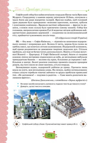 Тема 3 . Односкладнi речення
178
Софійський собор був найвеличнішою спорудою Києва часів Ярослава
Мудрого. Споруджену з каменю церкву увінчували 13 бань, оточували з
трьох боків два ряди відкритих галерей. Ярослав подбав, щоб головний
храм держави було прикрашено «всякими красотами, золотом, сріблом
і коштовним ка­
мінням». Вражали настінні зображення — фрески та мо-
заїки, з-поміж яких кілька було присвячено самому князеві. Собор був
головним, митрополичим храмом Русі й водночас місцем здійснення най-
урочистіших державних церемоній — сходження на великокнязівський
стіл, прийняття чужоземних послів тощо.
(З підручника історії України)
III. — Ось вона — Софія Київська, — відповів на запитання подорож-
нього киянин і попрямував далі. Велика й чиста, церква була схожа на
гребінь хвилі, що піниться легким шумовинням. Подорожній зупинився,
щоб краще роздивитися це дивовижне творіння людських рук. Стільки
пройшов, але ніде не бачив чогось досконалішого. Навіть у столиці могут-
ньої Візантії — Царгороді. У Софії Київській галереї, башти зі сходами
кожною лінією нестримно підносилися до неба, де несподівано вибухали
тринадцятьма банями — малими від краю, більшими до середини і най-
більшою в центрі. Золоті розсипи сонячних променів спадали прозорим
дощем, від чого сяяли не лише маківки, а й уся споруда.
Затамувавши подих, подорожній увійшов до храму. Урочиста тиша
впала на плечі, мов несподівана злива. На свіжих, щойно потинькованих
стінах сліпуче стрибали сонячні зайчики та зрідка пробігали примхливі
тіні. «Не запізнився! — подумав із радістю. — Саме мають розпочати ма-
лювання фресок».
(Оксана Данилевська, з оповідання «Зерна мудрості»)
 	 Які мовні засоби визначають належність поданих текстів до певного стилю?
 	 Доведіть, що всі тексти є описами.
Софійський собор у Києві. Сучасний вигляд і макет храму в XI ст.
 