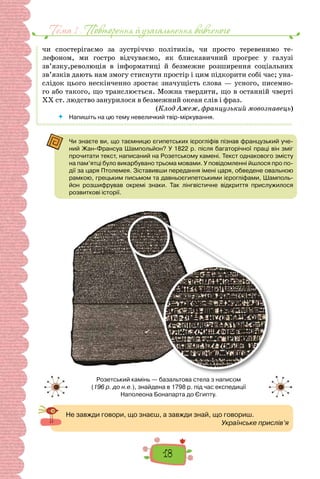 Тема 1 . Повторення й узагальнення вивченого
18
чи спостерігаємо за зустріччю політиків, чи просто теревенимо те-
лефоном, ми гостро відчуваємо, як блискавичний прогрес у галузі
зв’язку,революція в інформатиці й безмежне розширення соціальних
зв’язків дають нам змогу стиснути простір і цим підкорити собі час; уна-
слідок цього нескінченно зростає значущість слова — усного, писемно-
го або такого, що транслюється. Можна твердити, що в останній чверті
XX ст. людство занурилося в безмежний океан слів і фраз.
(Клод Ажеж, французький мовознавець)
 	 Напишіть на цю тему невеличкий твір-міркування.
Чи знаєте ви, що таємницю єгипетських ієрогліфів пізнав французький уче-
ний Жан-Франсуа Шампольйон? У 1822 р. після багаторічної праці він зміг
прочитати текст, написаний на Розетському камені. Текст однакового змісту
на пам’ятці було викарбувано трьома мовами. У повідомленні йшлося про по-
дії за царя Птолемея. Зіставивши передання імені царя, обведене овальною
рамкою, грецьким письмом та давньоєгипетськими ієрогліфами, Шамполь-
йон розшифрував окремі знаки. Так лінгвістичне відкриття прислужилося
розвиткові історії.
Розетський камінь — базальтова стела з написом
(196 р. до н.е.), знайдена в 1798 р. під час експедиції
Наполеона Бонапарта до Єгипту.
Не завжди говори, що знаєш, а завжди знай, що говориш.
Українське прислів’я
 