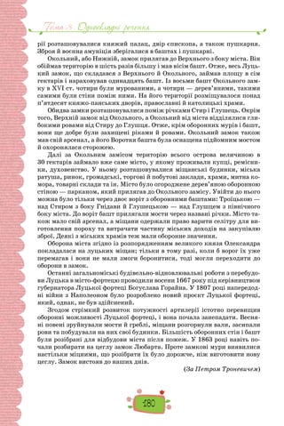 Тема 3 . Односкладнi речення
180
рії розташову­
валися княжий палац, двір єпископа, а також пушкарня.
Зброя й воєнна амуніція зберігалися в баштах і пушкарні.
Окольний, або Нижній, замок прилягав до Верхнього з боку міста. Він
обіймав територію в шість разів більшу і мав вісім башт. Отже, весь Луць-
кий замок, що складався з Верхнього й Окольного, займав площу в сім
гектарів і нара­
ховував одинадцять башт. Із восьми башт Окольного зам-
ку в XVI ст. чотири були мурованими, а чотири — дерев’яними, такими
самими були стіни поміж ними. На його території розміщувалося понад
п’ятдесят княжо-панських дворів, православні й католицькі храми.
Обидва замки розташовувалися поміж річками Стир і Глушець. Окрім
того, Верхній замок від Окольного, а Окольний від міста відділялися гли-
бокими ровами від Стиру до Глушця. Отже, крім оборонних мурів і башт,
вони ще добре були захищені ріками й ровами. Окольний замок також
мав свій арсенал, а його Воротня башта була осна­
щена підйомним мостом
й охоронялася сторожею.
Далі за Окольним замісом територію всього острова величиною в
30 гектарів займало вже саме місто, у якому проживали купці, ремісни-
ки, духовенство. У ньому розта­
шовувалися міщанські будинки, міська
ратуша, ринок, гро­
мадські, торгові й побутові заклади, храми, митна ко-
мора, товарні склади та ін. Місто було огороджене дерев’яною оборонною
стіною — парканом, який прилягав до Околь­
ного замісу. Увійти до нього
можна було тільки через двоє воріт з оборонними баштами: Троїцькою —
над Стиром з боку Гнідави й Глушецькою — над Глушцем з північного
боку міста. До воріт башт прилягали мости через названі річки. Місто та-
кож мало свій арсенал, а міщани одержали право варити селітру для ви-
готовлення пороху та витрача­
ти частину міських доходів на закупівлю
зброї. Деякі з міських храмів теж мали оборонне значення.
Оборона міста згідно із розпорядженням великого кня­
зя Олександра
покладалася на луцьких міщан; тільки в тому разі, коли б ворог їх уже
перемагав і вони не мали змоги боронитися, тоді могли переходити до
оборони в замок.
Останні загальноміські будівельно-відновлювальні ро­
боти з перебудо-
ви Луцька в місто-фортецю проводили восени 1667 року під керівництвом
губернатора Луцької фортеці Богуслава Горайна. У 1807 році напередод-
ні війни з Наполеоном було розроблено новий проєкт Луцької фор­
теці,
який, однак, не був здійснений.
Згодом стрімкий розвиток потужності арти­
лерії істотно перевищив
оборонні можливості Луцької фор­
теці, і вона почала занепадати. Весня-
ні повені зруйнували мости й греблі, міщани розгорнули вали, засипали
рови та побудували на них свої будинки. Більшість оборонних стін і башт
були розібрані для відбудови міста після пожеж. У 1863 році навіть по-
чали роз­
бирати на цеглу замок Любарта. Проте замкові мури виявилися
на­
стільки міцними, що розібрати їх було дорожче, ніж виго­
товити нову
цеглу. Замок вистояв до наших днів.
(За Петром Троневичем)
 