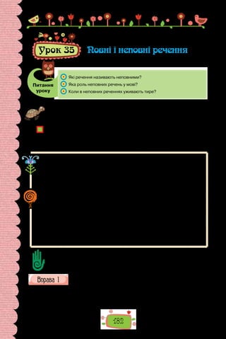 182
Урок 35 Повні і неповні речення
Питання
уроку
	 Які речення називають неповними?
	 Яка роль неповних речень у мові?
	 Коли в неповних реченнях уживають тире?
Проведіть гру «Діалог». Складіть за малюнком (ситуацію можна інсценізува-
ти, за допомогою засобів пантоміми) діалог на 5–7 речень. Хто використав
найкоротші речення?
Завдяки чому досягли мовної економії в діалозі?
Чому саме короткими реченнями ми здебільшого й спілкуємося в повсякден-
них ситуаціях?
Чому речення з пропущеними членами без контексту здаються безглуздими,
а в потоці мовлення сприймаються органічно?
Речення, у яких пропущено один чи кілька членів, що зрозумілі з кон-
тексту або ситуації, називають неповними.
Вересень пахне яблуками, а жовтень — капустою.
У другій частині наведеного складного речення, аби уникнути повторення,
пропущено присудок пахне.
Неповними можуть бути і складні, і прості речення (не є винятком
й односкладні). Випускатися можуть як головні, так і другорядні члени
речення.
На місці пропущеного члена здебільшого ставлять тире. Його, зокрема,
уживаємо тоді, коли пропущено присудок:
За парканом росли липи, а далі — сосни.
У поданому складному реченні в другій частині пропущено присудок
росли, на місці якого вжито тире.
Пропуск інших членів позначаємо на письмі тире за відповідної інтонації.
Сформулюйте за текстом кілька запитань, дайте на них відповіді.
Пригадайте, як розрізняємо односкладні називні речення та двоскладні
неповні з пропущеним присудком.
Прочитайте знайомий вам з дитинства текст. Наведіть приклади
неповних речень, ужитих у ньому. З якою метою їх використано?
Тепер лишилося одне — відпроситися в діда.
Дід сидить на колоді й теше держака до вил. Кукурузо ходить біля
нього й канючить.
 