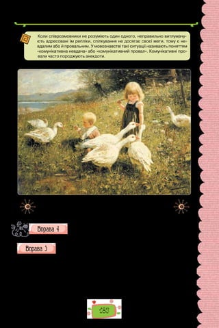 185
Коли співрозмовники не розуміють один одного, неправильно витлумачу-
ють адресовані їм репліки, спілкування не досягає своєї мети, тому є не-
вдалим або й провальним. У мовознавстві такі ситуації називають поняттям
«комунікативна невдача» або «комунікативний провал». Комунікативні про-
вали часто породжують анекдоти.
Александр Макс Кестер. «Діти та гуси» (1890 р.).
«Оживіть» картину, тобто складіть за нею діалог. Використай-
те неповні речення.
Уставте, де потрібно, тире в неповних реченнях.
1. Хвилини здаються тобі за години, години за дні, дні за роки.
2. Квіти волошок дарували людям блакитний, м’ята й ве­
роніка зелений,
чорниці червоний колір. 3. Пишіть собі на радість, людям на користь.
4. Весна багата на квітки, а осінь на сніпки. 5. Чимало прізвищ пов’язано
з різноманітни­
ми професіями. Згадаймо, що бондар виготовляв бочки,
стельмах вози, гончар вироби з глини. От і маємо: Бондарчук, Бондарен-
ко, Гончар…
 
