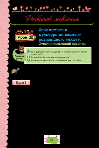 188
Розвиток мовлення
Урок 36
Опис пам’ятки
культури як елемент
розповідного тексту.
Стислий письмовий переказ
Питання
уроку
	 Чому розповіді часто поєднують з описами пам’яток історії
та культури?
	 Які мовні засоби доречні в описах пам’яток?
	 Як стисло переказати опис, доповнивши ним розповідь?
Проведіть гру «Що? Де? Коли?». Пригадайте пам’ятки історії та культури,
про які йшлося на уроках. По черзі складайте короткі характеристики, за-
значаючи, що це за пам’ятка, де вона розташована й коли створена. Хто ва-
гається з відповіддю, вибуває з гри. Перемагає той, чиє речення виявиться
останнім.
Прочитайте текст, визначте його тему та основну думку. Зразком
якого типу мовлення та стилю він є? Які мовні засоби свідчать про це?
Пам’ятник Адамові Міцкевичу у Львові
Тиха вуличка Венери в Софії в передноворічні вечори порожні­
ла.
Люди поспішали до своїх осель, щоб зустріти свято. Лише в центрі міс-
та, на Руськім бульварі в районі площі Олександра Невського веселилися
студенти, для яких почалися канікули.
У самому кінці вулиці стояв невеликий двоповерховий особняк.
На  металевій табличці на дверцятах хвіртки бол­
гарською мовою було
викарбувано: «Професор Михайло Паращук, скульп­
тор». Припорошене
снігом подвір’я обвивали міцні здерев’янілі виноградні ло­
зи. Тут і там
виднілися купки снігу: дбайлива дружина скульптора, Цветана Йорда-
нівна Паращук, понасипала їх, щоб уберегти від приморозків коріння її
улюблених королівських білих троянд.
З вікон будинку на виноградні лози падало яскраве світло. У віталь-
ні потріс­
кували в каміні сухі дрова. Жодної передсвяткової метушні,
приготувань. Цвета­
на Йорданівна читала. Михайло Іванович сидів за
письмовим столом і писав. Знявши пенсне, підвів геть побілілу голову,
прикрив повіками стомлені очі. На­
магався уявити людей, яким щойно
написав коротке привітання. Які вони  — Ва­
лентин Борисенко, Дмитро
 