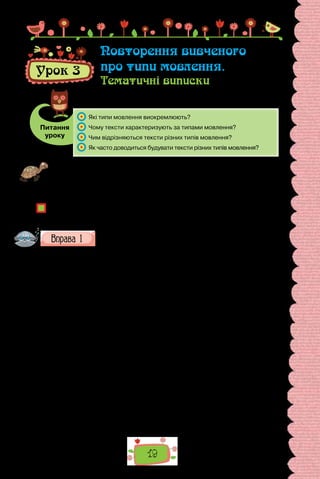 19
Проведіть гру «На одній хвилі». Оберіть факт сучасного життя, про який хо-
тіли б поговорити (це може бути технічний винахід, явище, твір мистецтва
тощо). Домовтеся, у якому аспекті кожна команда складатиме речення про
цей факт: перша лише буде описувати його, друга — розповідатиме про по-
дії, пов’язані з ним; третя висловить міркування про предмет розмови.
Чим подібні речення представників тієї самої команди?
Чи впливає зміст висловлення на його структуру та дібрані мовні засоби?
Як називають різновиди мовлення, визначені змістом?
Про що йдеться в поданих нижче текстах? Узагальніть зміст
кожного уривка питальним реченням.
I
Осінь — одна з чотирьох пір року в річному циклі розвитку природи.
Для більшості країн Північної півкулі вона триває з 1 вересня до 30 лис-
топада. Астрономічна осінь у Північній півкулі триває від 24 вересня до
21 грудня. Для осені характерні певні температурні умови: температура
знижується від +15 °C до 0 °C. На початку осені зазвичай панує суха, со-
нячна погода. Часто під впливом теплих тропічних повітряних мас буває
бабине літо, коли температура повітря перевищує +20 °C. Вторгнення хо-
лодних арктичних мас у вересні — жовтні спричиняє приморозки. У дру-
гій половині осені внаслідок активізації циклонів переважає похмура по-
года з дощами й туманами.
(З енциклопедії «Усе про природу»)
II
Коли дозріють гарбузи, то хлопці роблять із гарбуза опудало: зрізують
вершок, вичищають середину, прорізують ножем очі, ніс, здоровенного
рота. У рот настромлюють паличок, і виходить, ніби це опудало вишкі-
рює зуби, а в середину ставлять запалену свічку. Темного осіннього ве-
чора котрийсь хлопчак бере таке опудало і йде туди, де бавляться діти.
Підкрадається й виставляє з-за плоту гарбуза із запаленою свічкою. Діти,
несподівано побачивши в темряві великі вогняні очі та величезну пащеку
з виш­
кіреними зубами, — лякаються і з криком розбігаються геть.
(Олекса Воропай, «Звичаї нашого народу»)
Урок 3
Повторення вивченого
про типи мовлення.
Тематичні виписки
Питання
уроку
	 Які типи мовлення виокремлюють?
	 Чому тексти характеризують за типами мовлення?
	 Чим відрізняються тексти різних типів мовлення?
	 Як часто доводиться будувати тексти різних типів мовлення?
 