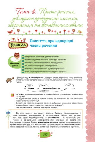 193
Тема 4. Просте речення,
ускладненеоднорiднимичленами,
звертаннямтавставнимисловами
Урок 38
Поняття про однорідні
члени речення
Питання
уроку
	 Які речення називають ускладненими?
	 Чим може ускладнюватися структура речення?
	 Які члени речення називають однорідними?
	 Як пов’язані однорідні члени речення?
	 Які члени речення можуть бути однорідними?
	 Скільки однорідних членів може бути в реченні?
Проведіть гру «Кожному своє». Доберіть слова, доречні на місці пропусків.
Укладіть реєстр запропонованих варіантів, запишіть їх колонками нижче про-
пусків.
… йдуть … вулицею і раптом … …
Чи можна в одному реченні вжити кілька слів із запропонованих для кожного
пропуску?
Чи відрізняються слова в кожній колонці за значенням та граматичними
характеристиками? Чому?
Складіть за поданою моделлю речення, вибравши з переліків варіантів по
кілька слів для кожного пропуску (там, де це можливо).
Чим ви ускладнили речення, виконуючи вправу?
Ви вже знаєте, що прості речення бувають односкладними і
двоскладними, поширеними і непоширеним. Щодо них ужива-
ють іще одну характеристику  — ускладнені. Так називають ре-
чення з однорідними, відокремленими членами, зі звертанням
і вставними словами. Термін ускладнене речення вказує як на складнішу
граматичну структуру, що здебільшого супроводжується вживанням додат-
кових розділових знаків, так і на складніше судження, висловлене в реченні.
що?
якою?
хто?
що роблять?
 
