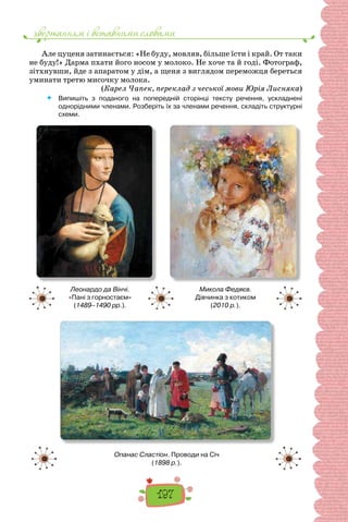 звертанням i вставними словами
197
Але цуценя затинається: «Не буду, мовляв, більше їсти і край. От таки
не буду!» Дарма пхати його носом у молоко. Не хо­
че та й годі. Фотограф,
зітхнувши, йде з апаратом у дім, а щеня з виглядом переможця береться
уминати третю мисочку молока.
(Карел Чапек, переклад з чеської мови Юрія Лисняка)
 	 Випишіть з поданого на попередній сторінці тексту речення, ускладнені
однорідними членами. Розберіть їх за членами речення, складіть структурні
схеми.
Леонардо да Вінчі.
«Пані з горностаєм»
(1489–1490 рр.).
Микола Федяєв.
Дівчинка з котиком
(2010 р.).
Опанас Сластіон. Проводи на Січ
(1898 р.).
 