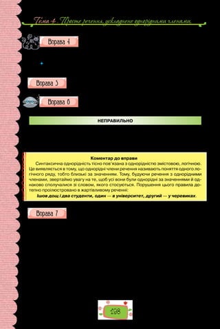Тема 4 . Просте речення, ускладнене однорiдними членами,
198
Роздивіться репродукції картин, подані на попередній сто-
рінці. Чи змінювалося ставлення людини до тварин упро-
довж історії? У чому це, на вашу думку, виявляється? Чому
люди тримають домашніх тварин?
 	 Доберіть для опису картин 2–3 речення з однорідними членами. Запишіть їх,
однорідні члени підкреслить.
Опишіть кількома реченнями, ускладненими однорідними члена-
ми, свою домашню тварину (або когось зі знайомих).
Перебудуйте подані речення, усуньте помилки, пов’язані з
уживанням однорідних членів, і Виправлені речення запи-
шіть у зошиті.
НЕПРАВИЛЬНО
1. Узимку птахи, голуби, синички й горобці потребують захисту.
2. У книжці зібрано нариси про тварин та фауну. 3. У зоомагазині можна
придбати ліки, корм, кальцій та інші засоби з догляду за тваринами.
Коментар до вправи
Синтаксична однорідність тісно пов’язана з однорідністю змістовою, логічною.
Це виявляється в тому, що однорідні члени речення називають поняття одного ло-
гічного ряду, тобто близькі за значенням. Тому, будуючи речення з однорідними
членами, звертаймо увагу на те, щоб усі вони були однорідні за значеннями й од-
наково сполучалися зі словом, якого стосуються. Порушення цього правила до-
тепно проілюстровано в жартівливому реченні:
Ішов дощ і два студенти, один — в університет, другий — у черевиках.
Випишіть речення, ускладнені кількома рядами однорідних, на-
кресліть структурні схеми кожного.
Проживав у нас довго собака Пiрат. Це був великий на зрiст, немоло-
дий уже, поважний i серйозний пес з двома волохатими хвостами i з дво-
ма парами очей, з яких верхня пара, коли придивитися ближче, виявля-
лася парою рудих плям на темному лобi.
 Якось одного разу, загубившись у Борзнi на ярмарку, де батько про-
давав дьоготь, Пiрат щез. Пожалiли ми його, та на тому й скiнчилось. Аж
ось у недiлю, тижнiв через п’ять, якраз пiсля обiду, коли ми сидiли всi
коло хати, лузаючи насiння, дивимось — біжить Пiрат, заморений, худю-
чий. Уздрiвши здалека весь наш рiд i хату, вiн упав додолу i повз до нас
крокiв, може, сто на животi, перекидаючись на спину i голосно плачучи
вiд повноти щастя, мов блудний син у Святому Письмi.
 — Це я, ваш Пiрат, впiзнаєте? — гавкав вiн крiзь сльози. — О, який я
щасливий! Як тяжко було менi без вас!..
(Олександр Довженко, «Зачарована Десна»)
 