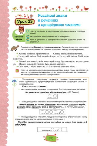 200
Урок 39
Розділові знаки
в реченнях
з однорідними членами
Питання
уроку
	 Чому в реченнях з однорідними членами ставлять розділові
знаки?
	 Які розділові знаки ставлять та за яких умов?
	 Коли в реченнях з однорідним членами розділові знаки не
ставлять?
Проведіть гру «Пильність і тільки пильність». Позмагайтеся, хто з вас швид-
ше пояснить відмінності в уживанні розділових знаків у поданих реченнях.
 Хлопці зайшли, привіталися. — Хлопці зайшли привітатися.
 На клумбі квітли білі, жовті айстри. — На клумбі квітли білі й жов-
ті айстри.
 Високі, шпилясті, ніби витягнуті вгору будинки було видно здале-
ку. — Високі цегляні будинки було видно здалеку.
 Сніг мете, і місто затихло. — Сніг мете й засипає місто.
Чому не можна пояснити вживання розділових знаків тільки на підставі на-
явності сполучника або вживання поряд двох слів тієї самої частини мови?
Які члени речення називають однорідними?
Ускладнення граматичної структури речення однорідними чле-
нами здебільшого супроводжується вживанням розділових знаків —
перед­
усім ком.
Кому, зокрема, ставимо:
 	 між однорідними членами, поєднаними безсполучниковим зв’язком:
Не дивися так привітно, яблуневоцвітно… (П. Тичина).
, .
 	 між однорідними членами, поєднаними протиставними сполучниками:
Лаврін приїхав до млина, позносив з воза мішки, заїхав за верби,
розіпріг воли, поклав їм сіна, а сам ліг спати… (І. Нечуй-Левицький).
, , , , а .
	 між однорідними членами, поєднаними парними сполучниками (кому
ставимо перед другою частиною такого сполучника):
Потрібно прищеплювати дітям розуміння не лише їхніх прав, а й
обов’язків.
не лише , а й .
 