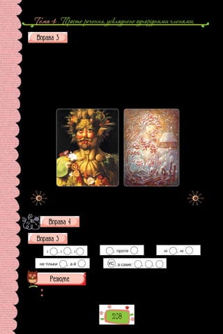 Тема 4 . Просте речення, ускладнене однорiдними членами,
208
Розставте в реченнях розділові знаки, поясніть (усно) їх уживання.
1. Весільний обряд складається з трьох частин а саме заручин сватан-
ня й весілля. 2. День вечір ніч ранок все біле все тьмяне (Леся Українка).
3. Дужі хвилі ринуть і ридають і здіймаються все вгору (Леся Українка).
4. У нього ті ж сірі завжди насторожені очі під рудими кошлатими брова-
ми (О. Гончар). 5. Тут усе і повітря і тиша і вода і дерева сповнене диво-
вижної сили. 6. Багато поетів а саме П. Тичина Л. Костенко А. Малишко
оспівували давню й нову красу Києва. 7. Лози висип кручі усе блищить
і сяє на сонці (О. Довженко). 8. У щастя людського два рівних є крила
троянди й виноград красиве і корисне (М. Рильський). 9. Осінній смерк і
хрест й зів’ялі квіти ось відповідь на всі твої питання (Б. Лепкий).
Джузеппе Арчимбольдо.
Портрет імператора Рудольфа II
(1590–1591 рр.).
Олег Шупляк.
Сон калини
(2015 р.).
Опишіть одну з картин, використавши речення з узагальню-
вальними словами.
Складіть речення з однорідними членами відповідно до схем.
1) і , і , і . 2) , проте . 3) ні , ні .
4) не тільки , а й . 5) УС , а саме: , , .
 	 Перечитайте питання на початку параграфа і дайте на них відповідь.
 	 Схарактеризуйте вживання розділових знаків у реченнях з однорідними
членами за таблицею.
 