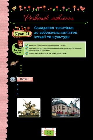 210
Урок 41
Складання текстівок
до зображень пам’яток
історії та культури
Питання
уроку
	 Яка роль однорідних членів речення в мові?
	 У яких ситуаціях спілкування активно використовуємо речення
з однорідними членами?
	 Навіщо вміти складати текстівки до листівок?
Проведіть гру «Відома Україна». Позмагайтеся, хто швидше пригадає по
п’ять:
 видатних архітектурних пам’яток в Україні;
 пам’яток українського живопису;
 пам’яток паркового мистецтва;
 пам’яток скульптури тощо.
Роздивіться зображення пам’яток та ознайомтеся з комен-
тарями до деяких з них.
 	 Що здебільшого зазначають у текстівках до зображень історичних пам’яток
та пам’яток культури?
 	 Чи однакові коментарі до поданих зображень за обсягом інформації? Де, на
вашу думку, можливі лаконічні текстівки, а де — докладні?
 	 Зразками яких стилів мови є подані текстівки? На підставі чого ви зробили
такий висновок?
Скульптурна група святого Юрія
Змієборця на фасаді собору
Святого Юра у Львові. Скульптор
Йоган Пінзель (середина XVIII ст.).
Розвиток мовлення
Полтавський
краєзнавчий музей
імені Василя Кричевського
(1908 р.).
 