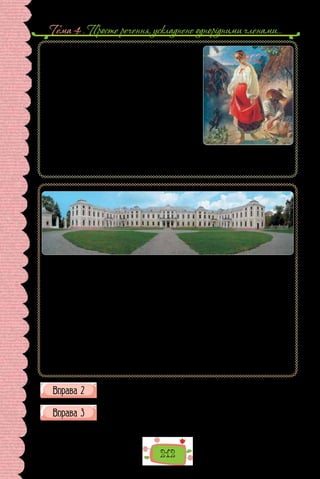 Тема 4 . Просте речення, ускладнене однорiдними членами…
212
Тарас Шевченко. «Катерина» (1842 р.).
Картина зберігається
в Національному музеї Тараса Шевченка в Києві.
«Катерина» має риси традиційної української
народної картини з її оповідністю, драматичним зміс-
том, повчальним висновком. На  передньому плані
полотна — постать молодої вагітної дівчини, яка, по-
хиливши голову та опустивши долу очі, прямує на
глядача. На її обличчі — вираз глибокого жалю, терп-
лячості, затамованих сліз. Праворуч від жінки сидить,
дивлячись на неї, селянин з недоструганою ложкою
в руках, біля нього сокира, якою він виготовляє
ложки. Ліворуч від героїні — маленький чорний цуцик,
за ним — одягнений у військову форму вершник, що
озирається й швидко поганяє коня. Над головою дівчини — зелене листя на скручених
гілках дерева, як символ вічно живої природи. Картина, співзвучна з однойменною
поемою, сповнена гарячого співчуття худож­
ника до долі простої селянської жінки.
Палац князів Вишневецьких (селище Вишневець на Тернопільщині).
Кажуть, коли на землю опускаються вечірні сутінки, у густій зелені парку за палацом
з’являється загадковий лицар на коні. Хто він — ніхто не знає. Можливо, привид котро-
гось із князів Вишневецьких? Стіни Вишневецького палацу — Бальзак колись назвав
його «малим Версалем» — пам’ятають і авантюри, і таємну змову, і блискучі перемоги
та поразки. Родове гніздо Вишневецьких — мов яскрава картинка із «кишенькового»
роману про безстрашних лицарів і прекрасних дам, ворожі підступи та неземне кохан-
ня, що рано чи пізно все здолає. Важко повірити словам екскурсовода, який повідо-
мляє, що колись тут були і селищний будинок культури, і бібліотека. Цей палац зачаро-
вує древньою міццю стін. Цікаво, про що шумлять старі каштани й липи? Тут усе наче
оповите легким маревом легенд. І відрізнити, де реальність, а де казка, — неможливо.
— Уся історія цього замку нерозривно пов’язана з історією роду Вишневецьких, —
переносить нас у минуле екскурсовод. — Ви знаєте багатьох із них. Це і засновник пер-
шої Запорізької Січі — безстрашний Дмитро-Байда Вишневецький. Людина-легенда,
про яку склали стільки переказів і пісень, що важко відрізнити вигадку від правди…
На  підставі поданих у попередній вправі текстівок складіть план
коментаря до пам’ятки історії чи культури.
Роздивіться зображення пам’ятки, подане на наступній сторінці.
Прокоментуйте його за планом (усно).
1. Що зображено? 2. Де розташовано? 3. Коли було споруджено?
 